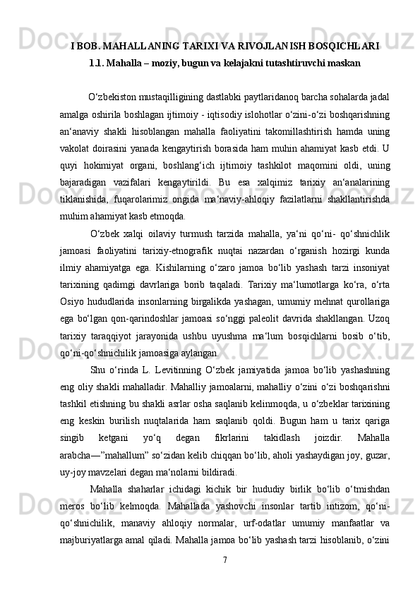 I BOB. MAHALLANING TARIXI VA RIVOJLANISH BOSQICHLARI
1.1.  Mahalla – moziy, bugun va kelajakni tutashtiruvchi maskan
           O‘zbekiston mustaqilligining dastlabki paytlaridanoq barcha sohalarda jadal
amalga oshirila boshlagan ijtimoiy - iqtisodiy islohotlar o‘zini-o‘zi boshqarishning
an‘anaviy   shakli   hisoblangan   mahalla   faoliyatini   takomillashtirish   hamda   uning
vakolat  doirasini   yanada  kengaytirish  borasida  ham  muhin ahamiyat  kasb  etdi.  U
quyi   hokimiyat   organi,   boshlang‘ich   ijtimoiy   tashkilot   maqomini   oldi,   uning
bajaradigan   vazifalari   kengaytirildi.   Bu   esa   xalqimiz   tarixiy   an‘analarining
tiklanishida,   fuqarolarimiz   ongida   ma‘naviy-ahloqiy   fazilatlarni   shakllantirishda
muhim ahamiyat kasb etmoqda. 
O‘zbek   xalqi   oilaviy   turmush   tarzida   mahalla,   ya‘ni   qo‘ni-   qo‘shnichlik
jamoasi   faoliyatini   tarixiy-etnografik   nuqtai   nazardan   o‘rganish   hozirgi   kunda
ilmiy   ahamiyatga   ega.   Kishilarning   o‘zaro   jamoa   bo‘lib   yashash   tarzi   insoniyat
tarixining   qadimgi   davrlariga   borib   taqaladi.   Tarixiy   ma‘lumotlarga   ko‘ra,   o‘rta
Osiyo   hududlarida   insonlarning   birgalikda   yashagan,   umumiy   mehnat   qurollariga
ega  bo‘lgan  qon-qarindoshlar   jamoasi   so‘nggi  paleolit   davrida  shakllangan.  Uzoq
tarixiy   taraqqiyot   jarayonida   ushbu   uyushma   ma‘lum   bosqichlarni   bosib   o‘tib,
qo‘ni-qo‘shnichilik jamoasiga aylangan.
Shu   o‘rinda   L.   Levitinning   O‘zbek   jamiyatida   jamoa   bo‘lib   yashashning
eng oliy shakli mahalladir. Mahalliy jamoalarni, mahalliy o‘zini o‘zi boshqarishni
tashkil etishning bu shakli asrlar osha saqlanib kelinmoqda, u o‘zbeklar tarixining
eng   keskin   burilish   nuqtalarida   ham   saqlanib   qoldi.   Bugun   ham   u   tarix   qariga
singib   ketgani   yo‘q   degan   fikrlarini   takidlash   joizdir.   Mahalla
arabcha―”mahallum” so‘zidan kelib chiqqan bo‘lib, aholi yashaydigan joy, guzar,
uy-joy mavzelari degan ma‘nolarni bildiradi. 
Mahalla   shaharlar   ichidagi   kichik   bir   hududiy   birlik   bo‘lib   o‘tmishdan
meros   bo‘lib   kelmoqda.   Mahallada   yashovchi   insonlar   tartib   intizom,   qo‘ni-
qo‘shnichilik,   manaviy   ahloqiy   normalar,   urf-odatlar   umumiy   manfaatlar   va
majburiyatlarga amal qiladi. Mahalla jamoa bo‘lib yashash tarzi hisoblanib, o‘zini
7 