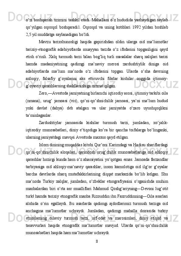 o‘zi boshqarish tizimini tashkil etadi. Mahallani o‘z hududida yashaydigan saylab
qo‘yilgan   oqsoqol   boshqaradi1.   Oqsoqol   va   uning   kotiblari   1992   yildan   boshlab
2,5 yil muddatga saylanadigan bo‘ldi.
Mavzu   tarixshunosligi   haqida   gapirishdan   oldin   ularga   oid   ma‘lumotlar
tarixiy-etnografik   adabiyotlarda   muayyan   tarzda   o‘z   ifodasini   topganligini   qayd
etish   o‘rinli.   Xalq   turmush   tarzi   bilan   bog‘liq   turli   masalalar   sharq   xalqlari   tarixi
hamda   madaniyatining   qadimgi   ma‘naviy   merosi   zardushtiylik   diniga   oid
adabiyotlarda   ma‘lum   ma‘noda   o‘z   ifodasini   topgan.   Ularda   o‘sha   davrning
axloqiy,   falsafiy   g‘oyalarini   aks   ettiruvchi   fikrlar   kishilar   onggida   ijtimoiy-
g‘oyaviy qarashlarning shakllanishiga xizmat qilgan.
Zero,―Avestoda jamiyatning birlamchi iqtisodiy asosi, ijtimoiy tarkibi oila
(nmana),   urug‘   jamoasi   (vis),   qo‘ni-qo‘shnichilik   jamoasi,   ya‘ni   ma‘lum   hudud
yoki   davlat   (dahya)   deb   atalgan   va   ular   jamiyatda   o‘zaro   uyushqoqlikni
ta‘minlaganlar.
Zardushtiylar   jamoasida   kishilar   turmush   tarzi,   jumladan,   xo‘jalik-
iqtisodiy   munosabatlari,   diniy   e‘tiqodiga   ko‘ra   bir   qancha   toifalarga   bo‘linganki,
ularning jamiyatdagi mavqei Avestoda maxsus qayd etilgan. 
Islom dinining muqaddas kitobi Qur‘oni Karimdagi va Hadisu shariflardagi
qo‘ni-qo‘shnichilik   aloqalari,   qarindosh   urug‘chilik   munosabatlariga   oid   ahloqiy
qarashlar hozirgi kunda ham o‘z ahamiyatini yo‘qotgan emas. Jamoada farzandlar
tarbiyasiga   oid   ahloqiy-ma‘naviy   qarashlar,   inson   kamolotiga   oid   ilg‘or   g‘oyalar
barcha   davrlarda   sharq   mutafakkirlarining   diqqat   markazida   bo‘lib   kelgan.   Shu
ma‘noda   Turkiy   xalqlar,   jumladan,   o‘zbeklar   etnografiyasini   o‘rganishda   muhim
manbalardan   biri   o‘rta   asr   mualliflari   Mahmud   Qoshg‘ariyning―Devoni   lug‘otit
turk  hamda tarixiy etnografik manba Rizouddin ibn Faxruddinning―Oila asarlari‖
alohida   o‘rin   egallaydi.   Bu   asarlarda   qadimgi   ajdodlarimiz   turmush   tarziga   oid
anchagina   ma‘lumotlar   uchraydi.   Jumladan,   qadimgi   mahalla   doirasida   turkiy
etnoslarning   oilaviy   turmush   tarzi,   urf-odat   va   marosimlari,   diniy   etiqod   va
tasavvurlari   haqida   etnografik   ma‘lumotlar   mavjud.   Ularda   qo‘ni-qo‘shnichilik
munosabatlari haqida ham ma‘lumotlar uchraydi.
8 