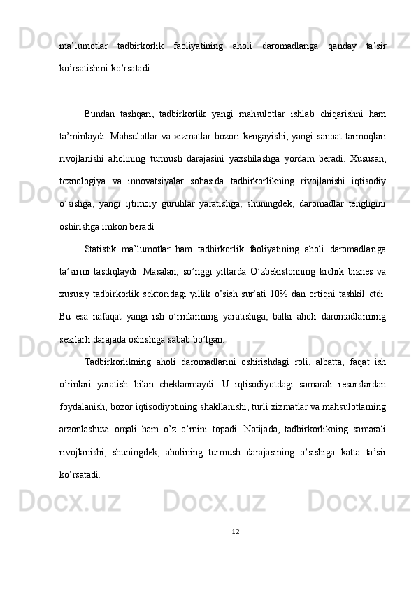 ma’lumotlar   tadbirkorlik   faoliyatining   aholi   daromadlariga   qanday   ta’sir
ko’rsatishini ko’rsatadi.
Bundan   tashqari,   tadbirkorlik   yangi   mahsulotlar   ishlab   chiqarishni   ham
ta’minlaydi.   Mahsulotlar   va   xizmatlar   bozori   kengayishi,   yangi   sanoat   tarmoqlari
rivojlanishi   aholining   turmush   darajasini   yaxshilashga   yordam   beradi.   Xususan,
texnologiya   va   innovatsiyalar   sohasida   tadbirkorlikning   rivojlanishi   iqtisodiy
o’sishga,   yangi   ijtimoiy   guruhlar   yaratishga,   shuningdek,   daromadlar   tengligini
oshirishga imkon beradi.
Statistik   ma’lumotlar   ham   tadbirkorlik   faoliyatining   aholi   daromadlariga
ta’sirini   tasdiqlaydi.   Masalan,   so’nggi   yillarda   O’zbekistonning   kichik   biznes   va
xususiy   tadbirkorlik   sektoridagi   yillik   o’sish   sur’ati   10%   dan   ortiqni   tashkil   etdi.
Bu   esa   nafaqat   yangi   ish   o’rinlarining   yaratishiga,   balki   aholi   daromadlarining
sezilarli darajada oshishiga sabab bo’lgan.
Tadbirkorlikning   aholi   daromadlarini   oshirishdagi   roli,   albatta,   faqat   ish
o’rinlari   yaratish   bilan   cheklanmaydi.   U   iqtisodiyotdagi   samarali   resurslardan
foydalanish, bozor iqtisodiyotining shakllanishi, turli xizmatlar va mahsulotlarning
arzonlashuvi   orqali   ham   o’z   o’rnini   topadi.   Natijada,   tadbirkorlikning   samarali
rivojlanishi,   shuningdek,   aholining   turmush   darajasining   o’sishiga   katta   ta’sir
ko’rsatadi.
12 
