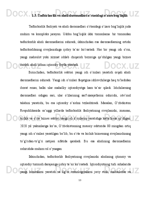 1.3. Tadbirkorlik va aholi daromadlari o’rtasidagi o’zaro bog’liqlik
Tadbirkorlik faoliyati va aholi daromadlari o’rtasidagi o’zaro bog’liqlik juda
muhim   va   kompleks   jarayon.   Ushbu   bog’liqlik   ikki   tomonlama:   bir   tomondan
tadbirkorlik   aholi   daromadlarini   oshiradi,   ikkinchidan   esa   daromadlarning   ortishi
tadbirkorlikning   rivojlanishiga   ijobiy   ta’sir   ko’rsatadi.   Har   bir   yangi   ish   o’rni,
yangi   mahsulot   yoki   xizmat   ishlab   chiqarish   bozoriga   qo’shilgan   yangi   biznes
modeli aholi uchun iqtisodiy foyda yaratadi.
Birinchidan,   tadbirkorlik   sektori   yangi   ish   o’rinlari   yaratish   orqali   aholi
daromadlarini oshiradi. Yangi ish o’rinlari faqatgina ishlovchilarga haq to’lashdan
iborat   emas,   balki   ular   mahalliy   iqtisodiyotga   ham   ta’sir   qiladi.   Ishchilarning
daromadlari   oshgan   sari,   ular   o’zlarining   sarf-xarajatlarini   oshirishi,   iste’mol
talabini   yaratishi,   bu   esa   iqtisodiy   o’sishni   tezlashtiradi.   Masalan,   O’zbekiston
Respublikasida   so’nggi   yillarda   tadbirkorlik   faoliyatining   rivojlanishi,   xususan,
kichik va o’rta biznes sektori yangi ish o’rinlarini yaratishga katta hissa qo’shgan.
2020   yil   yakunlariga   ko’ra,   O’zbekistonning   xususiy   sektorida   80   mingdan   ortiq
yangi ish o’rinlari yaratilgan bo’lib, bu o’rta va kichik biznesning rivojlanishining
to’g’ridan-to’g’ri   natijasi   sifatida   qaraladi.   Bu   esa   aholining   daromadlarini
oshirishda muhim rol o’ynagan.
Ikkinchidan,   tadbirkorlik   faoliyatining   rivojlanishi   aholining   ijtimoiy   va
iqtisodiy turmush darajasiga ijobiy ta’sir ko’rsatadi. Iqtisodiyotning turli sohalarida
yangi   bizneslarni   yaratish   va   ilg’or   texnologiyalarni   joriy   etish,   mahsulotlar   va
13