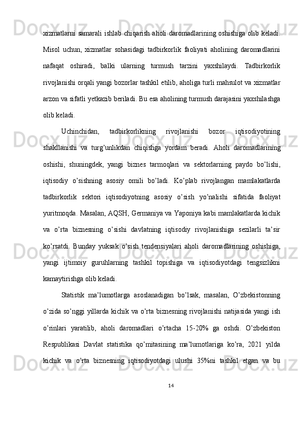 xizmatlarni  samarali  ishlab chiqarish aholi daromadlarining oshishiga olib keladi.
Misol   uchun,   xizmatlar   sohasidagi   tadbirkorlik   faoliyati   aholining   daromadlarini
nafaqat   oshiradi,   balki   ularning   turmush   tarzini   yaxshilaydi.   Tadbirkorlik
rivojlanishi orqali yangi bozorlar tashkil etilib, aholiga turli mahsulot va xizmatlar
arzon va sifatli yetkazib beriladi. Bu esa aholining turmush darajasini yaxshilashga
olib keladi.
Uchinchidan,   tadbirkorlikning   rivojlanishi   bozor   iqtisodiyotining
shakllanishi   va   turg’unlikdan   chiqishga   yordam   beradi.   Aholi   daromadlarining
oshishi,   shuningdek,   yangi   biznes   tarmoqlari   va   sektorlarning   paydo   bo’lishi,
iqtisodiy   o’sishning   asosiy   omili   bo’ladi.   Ko’plab   rivojlangan   mamlakatlarda
tadbirkorlik   sektori   iqtisodiyotning   asosiy   o’sish   yo’nalishi   sifatida   faoliyat
yuritmoqda. Masalan, AQSH, Germaniya va Yaponiya kabi mamlakatlarda kichik
va   o’rta   biznesning   o’sishi   davlatning   iqtisodiy   rivojlanishiga   sezilarli   ta’sir
ko’rsatdi.   Bunday   yuksak   o’sish   tendensiyalari   aholi   daromadlarining   oshishiga,
yangi   ijtimoiy   guruhlarning   tashkil   topishiga   va   iqtisodiyotdagi   tengsizlikni
kamaytirishga olib keladi.
Statistik   ma’lumotlarga   asoslanadigan   bo’lsak,   masalan,   O’zbekistonning
o’zida so’nggi yillarda kichik va o’rta biznesning rivojlanishi  natijasida yangi ish
o’rinlari   yaratilib,   aholi   daromadlari   o’rtacha   15-20%   ga   oshdi.   O’zbekiston
Respublikasi   Davlat   statistika   qo’mitasining   ma’lumotlariga   ko’ra,   2021   yilda
kichik   va   o’rta   biznesning   iqtisodiyotdagi   ulushi   35%ni   tashkil   etgan   va   bu
14 