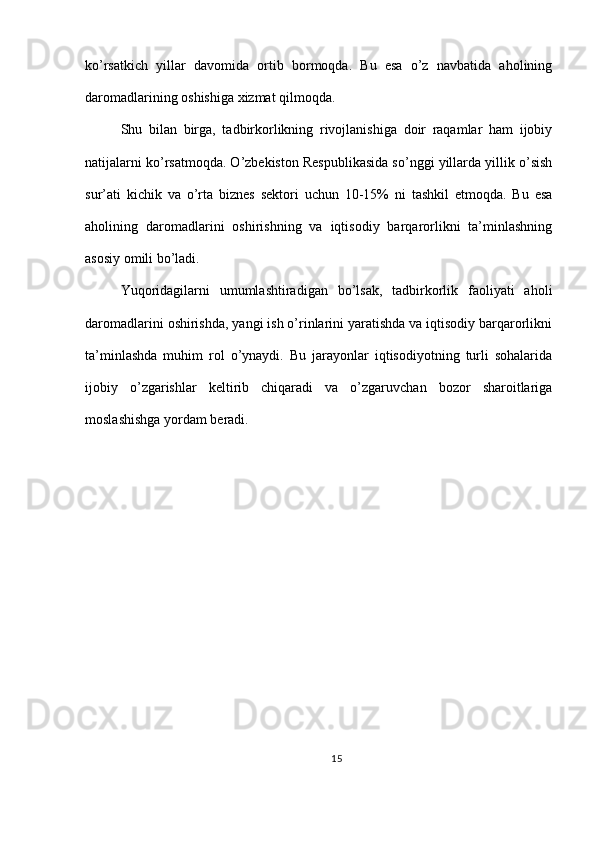 ko’rsatkich   yillar   davomida   ortib   bormoqda.   Bu   esa   o’z   navbatida   aholining
daromadlarining oshishiga xizmat qilmoqda.
Shu   bilan   birga,   tadbirkorlikning   rivojlanishiga   doir   raqamlar   ham   ijobiy
natijalarni ko’rsatmoqda. O’zbekiston Respublikasida so’nggi yillarda yillik o’sish
sur’ati   kichik   va   o’rta   biznes   sektori   uchun   10-15%   ni   tashkil   etmoqda.   Bu   esa
aholining   daromadlarini   oshirishning   va   iqtisodiy   barqarorlikni   ta’minlashning
asosiy omili bo’ladi.
Yuqoridagilarni   umumlashtiradigan   bo’lsak,   tadbirkorlik   faoliyati   aholi
daromadlarini oshirishda, yangi ish o’rinlarini yaratishda va iqtisodiy barqarorlikni
ta’minlashda   muhim   rol   o’ynaydi.   Bu   jarayonlar   iqtisodiyotning   turli   sohalarida
ijobiy   o’zgarishlar   keltirib   chiqaradi   va   o’zgaruvchan   bozor   sharoitlariga
moslashishga yordam beradi.
15 