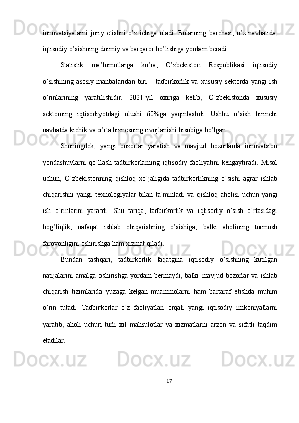 innovatsiyalarni   joriy   etishni   o’z   ichiga   oladi.   Bularning   barchasi,   o’z   navbatida,
iqtisodiy o’sishning doimiy va barqaror bo’lishiga yordam beradi.
Statistik   ma’lumotlarga   ko’ra,   O’zbekiston   Respublikasi   iqtisodiy
o’sishining   asosiy   manbalaridan   biri   –  tadbirkorlik   va  xususiy   sektorda   yangi   ish
o’rinlarining   yaratilishidir.   2021-yil   oxiriga   kelib,   O’zbekistonda   xususiy
sektorning   iqtisodiyotdagi   ulushi   60%ga   yaqinlashdi.   Ushbu   o’sish   birinchi
navbatda kichik va o’rta biznesning rivojlanishi hisobiga bo’lgan.
Shuningdek,   yangi   bozorlar   yaratish   va   mavjud   bozorlarda   innovatsion
yondashuvlarni   qo’llash   tadbirkorlarning   iqtisodiy   faoliyatini   kengaytiradi.   Misol
uchun,   O’zbekistonning   qishloq   xo’jaligida   tadbirkorlikning   o’sishi   agrar   ishlab
chiqarishni   yangi   texnologiyalar   bilan   ta’minladi   va   qishloq   aholisi   uchun   yangi
ish   o’rinlarini   yaratdi.   Shu   tariqa,   tadbirkorlik   va   iqtisodiy   o’sish   o’rtasidagi
bog’liqlik,   nafaqat   ishlab   chiqarishning   o’sishiga,   balki   aholining   turmush
farovonligini oshirishga ham xizmat qiladi.
Bundan   tashqari,   tadbirkorlik   faqatgina   iqtisodiy   o’sishning   kutilgan
natijalarini   amalga   oshirishga   yordam   bermaydi,   balki   mavjud   bozorlar   va   ishlab
chiqarish   tizimlarida   yuzaga   kelgan   muammolarni   ham   bartaraf   etishda   muhim
o’rin   tutadi.   Tadbirkorlar   o’z   faoliyatlari   orqali   yangi   iqtisodiy   imkoniyatlarni
yaratib,   aholi   uchun   turli   xil   mahsulotlar   va   xizmatlarni   arzon   va   sifatli   taqdim
etadilar.
17 