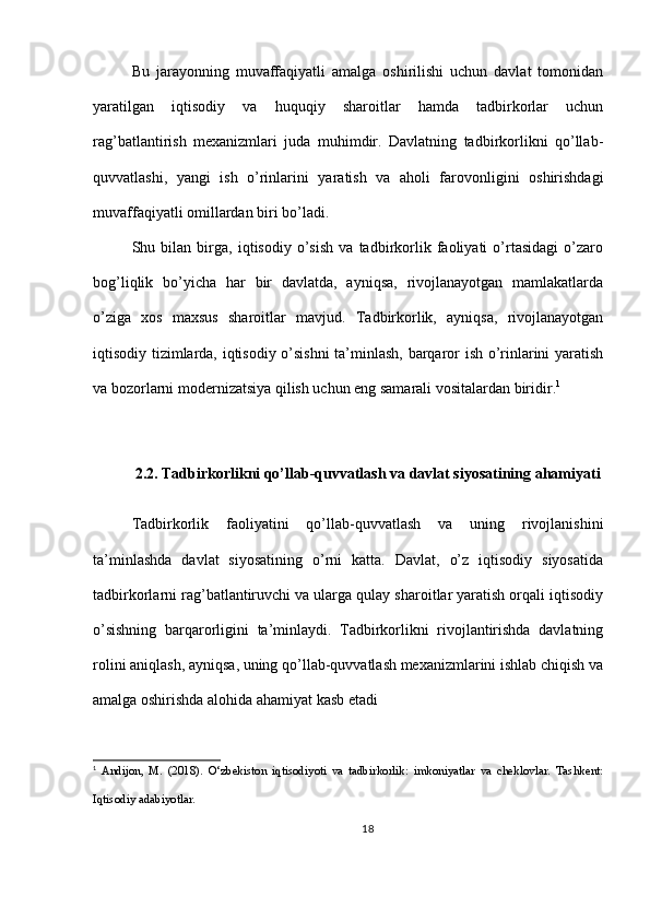 Bu   jarayonning   muvaffaqiyatli   amalga   oshirilishi   uchun   davlat   tomonidan
yaratilgan   iqtisodiy   va   huquqiy   sharoitlar   hamda   tadbirkorlar   uchun
rag’batlantirish   mexanizmlari   juda   muhimdir.   Davlatning   tadbirkorlikni   qo’llab-
quvvatlashi,   yangi   ish   o’rinlarini   yaratish   va   aholi   farovonligini   oshirishdagi
muvaffaqiyatli omillardan biri bo’ladi.
Shu   bilan   birga,   iqtisodiy   o’sish   va   tadbirkorlik   faoliyati   o’rtasidagi   o’zaro
bog’liqlik   bo’yicha   har   bir   davlatda,   ayniqsa,   rivojlanayotgan   mamlakatlarda
o’ziga   xos   maxsus   sharoitlar   mavjud.   Tadbirkorlik,   ayniqsa,   rivojlanayotgan
iqtisodiy tizimlarda, iqtisodiy o’sishni  ta’minlash, barqaror ish o’rinlarini yaratish
va bozorlarni modernizatsiya qilish uchun eng samarali vositalardan biridir. 1
2.2. Tadbirkorlikni qo’llab-quvvatlash va davlat siyosatining ahamiyati
Tadbirkorlik   faoliyatini   qo’llab-quvvatlash   va   uning   rivojlanishini
ta’minlashda   davlat   siyosatining   o’rni   katta.   Davlat,   o’z   iqtisodiy   siyosatida
tadbirkorlarni rag’batlantiruvchi va ularga qulay sharoitlar yaratish orqali iqtisodiy
o’sishning   barqarorligini   ta’minlaydi.   Tadbirkorlikni   rivojlantirishda   davlatning
rolini aniqlash, ayniqsa, uning qo’llab-quvvatlash mexanizmlarini ishlab chiqish va
amalga oshirishda alohida ahamiyat kasb etadi
1
  Andijon,   M.   (2018).   O‘zbekiston   iqtisodiyoti   va   tadbirkorlik:   imkoniyatlar   va   cheklovlar.   Tashkent:
Iqtisodiy adabiyotlar.
18