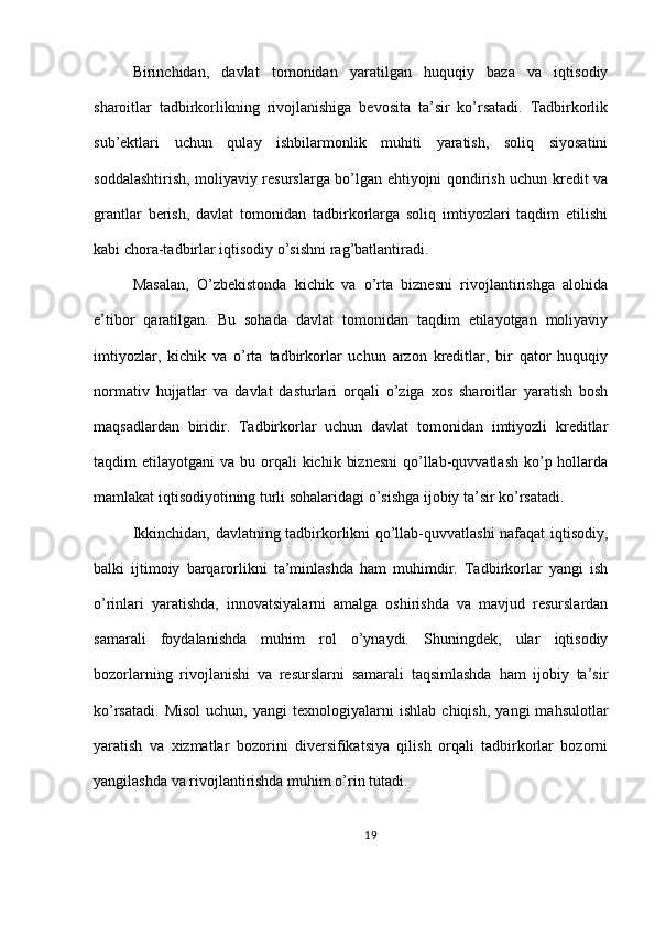 Birinchidan,   davlat   tomonidan   yaratilgan   huquqiy   baza   va   iqtisodiy
sharoitlar   tadbirkorlikning   rivojlanishiga   bevosita   ta’sir   ko’rsatadi.   Tadbirkorlik
sub’ektlari   uchun   qulay   ishbilarmonlik   muhiti   yaratish,   soliq   siyosatini
soddalashtirish, moliyaviy resurslarga bo’lgan ehtiyojni qondirish uchun kredit va
grantlar   berish,   davlat   tomonidan   tadbirkorlarga   soliq   imtiyozlari   taqdim   etilishi
kabi chora-tadbirlar iqtisodiy o’sishni rag’batlantiradi.
Masalan,   O’zbekistonda   kichik   va   o’rta   biznesni   rivojlantirishga   alohida
e’tibor   qaratilgan.   Bu   sohada   davlat   tomonidan   taqdim   etilayotgan   moliyaviy
imtiyozlar,   kichik   va   o’rta   tadbirkorlar   uchun   arzon   kreditlar,   bir   qator   huquqiy
normativ   hujjatlar   va   davlat   dasturlari   orqali   o’ziga   xos   sharoitlar   yaratish   bosh
maqsadlardan   biridir.   Tadbirkorlar   uchun   davlat   tomonidan   imtiyozli   kreditlar
taqdim  etilayotgani   va bu  orqali  kichik  biznesni   qo’llab-quvvatlash  ko’p hollarda
mamlakat iqtisodiyotining turli sohalaridagi o’sishga ijobiy ta’sir ko’rsatadi.
Ikkinchidan, davlatning tadbirkorlikni qo’llab-quvvatlashi nafaqat iqtisodiy,
balki   ijtimoiy   barqarorlikni   ta’minlashda   ham   muhimdir.   Tadbirkorlar   yangi   ish
o’rinlari   yaratishda,   innovatsiyalarni   amalga   oshirishda   va   mavjud   resurslardan
samarali   foydalanishda   muhim   rol   o’ynaydi.   Shuningdek,   ular   iqtisodiy
bozorlarning   rivojlanishi   va   resurslarni   samarali   taqsimlashda   ham   ijobiy   ta’sir
ko’rsatadi.   Misol   uchun,   yangi   texnologiyalarni   ishlab   chiqish,   yangi   mahsulotlar
yaratish   va   xizmatlar   bozorini   diversifikatsiya   qilish   orqali   tadbirkorlar   bozorni
yangilashda va rivojlantirishda muhim o’rin tutadi.
19 