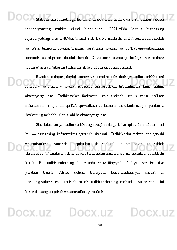 Statistik   ma’lumotlarga   ko’ra,   O’zbekistonda   kichik   va   o’rta   biznes   sektori
iqtisodiyotning   muhim   qismi   hisoblanadi.   2021-yilda   kichik   biznesning
iqtisodiyotdagi ulushi 40%ni tashkil etdi. Bu ko’rsatkich, davlat tomonidan kichik
va   o’rta   biznesni   rivojlantirishga   qaratilgan   siyosat   va   qo’llab-quvvatlashning
samarali   ekanligidan   dalolat   beradi.   Davlatning   biznesga   bo’lgan   yondashuvi
uning o’sish sur’atlarini tezlashtirishda muhim omil hisoblanadi.
Bundan   tashqari,   davlat   tomonidan   amalga   oshiriladigan   tadbirkorlikka   oid
iqtisodiy   va   ijtimoiy   siyosat   iqtisodiy   barqarorlikni   ta’minlashda   ham   muhim
ahamiyatga   ega.   Tadbirkorlar   faoliyatini   rivojlantirish   uchun   zarur   bo’lgan
infratuzilma,   raqobatni   qo’llab-quvvatlash   va   bozorni   shakllantirish   jarayonlarida
davlatning tashabbuslari alohida ahamiyatga ega.
Shu   bilan   birga,   tadbirkorlikning   rivojlanishiga   ta’sir   qiluvchi   muhim   omil
bu   —   davlatning   infratuzilma   yaratish   siyosati.   Tadbirkorlar   uchun   eng   yaxshi
imkoniyatlarni   yaratish,   raqobatbardosh   mahsulotlar   va   xizmatlar   ishlab
chiqarishni ta’minlash uchun davlat tomonidan zamonaviy infratuzilma yaratilishi
kerak.   Bu   tadbirkorlarning   bozorlarda   muvaffaqiyatli   faoliyat   yuritishlariga
yordam   beradi.   Misol   uchun,   transport,   kommunikatsiya,   sanoat   va
texnologiyalarni   rivojlantirish   orqali   tadbirkorlarning   mahsulot   va   xizmatlarini
bozorda keng tarqatish imkoniyatlari yaratiladi.
20 