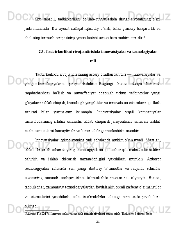 Shu   sababli,   tadbirkorlikni   qo’llab-quvvatlashda   davlat   siyosatining   o’rni
juda   muhimdir.   Bu   siyosat   nafaqat   iqtisodiy   o’sish,   balki   ijtimoiy   barqarorlik   va
aholining turmush darajasining yaxshilanishi uchun ham muhim omildir. 2
2.3. Tadbirkorlikni rivojlantirishda innovatsiyalar va texnologiyalar
roli
Tadbirkorlikni rivojlantirishning asosiy omillaridan biri — innovatsiyalar va
yangi   texnologiyalarni   joriy   etishdir.   Bugungi   kunda   dunyo   bozorida
raqobatbardosh   bo’lish   va   muvaffaqiyat   qozonish   uchun   tadbirkorlar   yangi
g’oyalarni ishlab chiqish, texnologik yangiliklar va innovatsion echimlarni qo’llash
zarurati   bilan   yuzma-yuz   kelmoqda.   Innovatsiyalar   orqali   kompaniyalar
mahsulotlarining   sifatini   oshirishi,   ishlab   chiqarish   jarayonlarini   samarali   tashkil
etishi, xarajatlarni kamaytirishi va bozor talabiga moslashishi mumkin.
Innovatsiyalar  iqtisodiyotning turli sohalarida muhim o’rin tutadi. Masalan,
ishlab chiqarish sohasida yangi texnologiyalarni qo’llash orqali mahsulotlar sifatini
oshirish   va   ishlab   chiqarish   samaradorligini   yaxshilash   mumkin.   Axborot
texnologiyalari   sohasida   esa,   yangi   dasturiy   ta’minotlar   va   raqamli   echimlar
biznesning   samarali   boshqarilishini   ta’minlashda   muhim   rol   o’ynaydi.   Bunda,
tadbirkorlar, zamonaviy texnologiyalardan foydalanish orqali nafaqat o’z mahsulot
va   xizmatlarini   yaxshilash,   balki   iste’molchilar   talabiga   ham   tezda   javob   bera
olishadi.
2
Alimov, F. (2017). Innovatsiyalar va raqamli texnologiyalarni tatbiq etish. Tashkent: Science Press.
21 