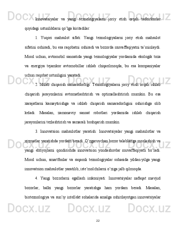 Innovatsiyalar   va   yangi   texnologiyalarni   joriy   etish   orqali   tadbirkorlar
quyidagi ustunliklarni qo’lga kiritadilar:
1.   Yuqori   mahsulot   sifati:   Yangi   texnologiyalarni   joriy   etish   mahsulot
sifatini oshiradi, bu esa raqobatni oshiradi va bozorda muvaffaqiyatni ta’minlaydi.
Misol   uchun,   avtomobil   sanoatida   yangi   texnologiyalar   yordamida   ekologik   toza
va   energiya   tejamkor   avtomobillar   ishlab   chiqarilmoqda,   bu   esa   kompaniyalar
uchun raqobat ustunligini yaratadi.
2.  Ishlab  chiqarish  samaradorligi:   Texnologiyalarni  joriy  etish  orqali   ishlab
chiqarish   jarayonlarini   avtomatlashtirish   va   optimallashtirish   mumkin.   Bu   esa
xarajatlarni   kamaytirishga   va   ishlab   chiqarish   samaradorligini   oshirishga   olib
keladi.   Masalan,   zamonaviy   sanoat   robotlari   yordamida   ishlab   chiqarish
jarayonlarini tezlashtirish va samarali boshqarish mumkin.
3.   Innovatsion   mahsulotlar   yaratish:   Innovatsiyalar   yangi   mahsulotlar   va
xizmatlar yaratishda yordam beradi. O’zgaruvchan bozor talablariga moslashish va
yangi   ehtiyojlarni   qondirishda   innovatsion   yondashuvlar   muvaffaqiyatli   bo’ladi.
Misol   uchun,   smartfonlar   va   raqamli   texnologiyalar   sohasida   yildan-yilga   yangi
innovatsion mahsulotlar yaratilib, iste’molchilarni o’ziga jalb qilmoqda.
4.   Yangi   bozorlarni   egallash   imkoniyati:   Innovatsiyalar   nafaqat   mavjud
bozorlar,   balki   yangi   bozorlar   yaratishga   ham   yordam   beradi.   Masalan,
biotexnologiya va sun’iy intellekt sohalarida amalga oshirilayotgan innovatsiyalar
22 
