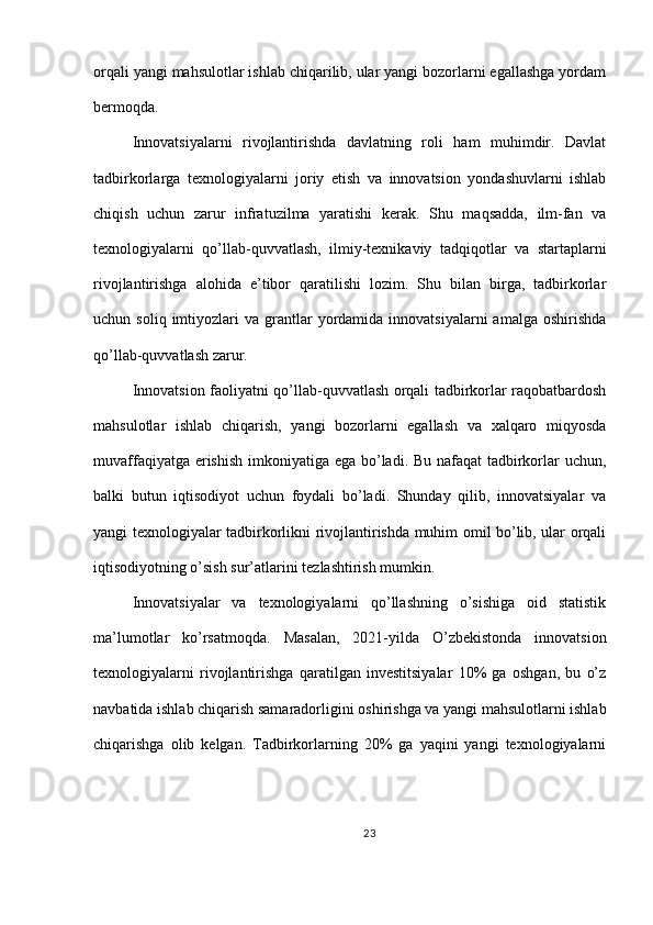 orqali yangi mahsulotlar ishlab chiqarilib, ular yangi bozorlarni egallashga yordam
bermoqda.
Innovatsiyalarni   rivojlantirishda   davlatning   roli   ham   muhimdir.   Davlat
tadbirkorlarga   texnologiyalarni   joriy   etish   va   innovatsion   yondashuvlarni   ishlab
chiqish   uchun   zarur   infratuzilma   yaratishi   kerak.   Shu   maqsadda,   ilm-fan   va
texnologiyalarni   qo’llab-quvvatlash,   ilmiy-texnikaviy   tadqiqotlar   va   startaplarni
rivojlantirishga   alohida   e’tibor   qaratilishi   lozim.   Shu   bilan   birga,   tadbirkorlar
uchun  soliq  imtiyozlari   va  grantlar  yordamida  innovatsiyalarni  amalga  oshirishda
qo’llab-quvvatlash zarur.
Innovatsion faoliyatni qo’llab-quvvatlash orqali tadbirkorlar raqobatbardosh
mahsulotlar   ishlab   chiqarish,   yangi   bozorlarni   egallash   va   xalqaro   miqyosda
muvaffaqiyatga erishish imkoniyatiga ega bo’ladi. Bu nafaqat  tadbirkorlar  uchun,
balki   butun   iqtisodiyot   uchun   foydali   bo’ladi.   Shunday   qilib,   innovatsiyalar   va
yangi texnologiyalar tadbirkorlikni rivojlantirishda muhim omil bo’lib, ular orqali
iqtisodiyotning o’sish sur’atlarini tezlashtirish mumkin.
Innovatsiyalar   va   texnologiyalarni   qo’llashning   o’sishiga   oid   statistik
ma’lumotlar   ko’rsatmoqda.   Masalan,   2021-yilda   O’zbekistonda   innovatsion
texnologiyalarni   rivojlantirishga   qaratilgan   investitsiyalar   10%   ga   oshgan,   bu   o’z
navbatida ishlab chiqarish samaradorligini oshirishga va yangi mahsulotlarni ishlab
chiqarishga   olib   kelgan.   Tadbirkorlarning   20%   ga   yaqini   yangi   texnologiyalarni
23 