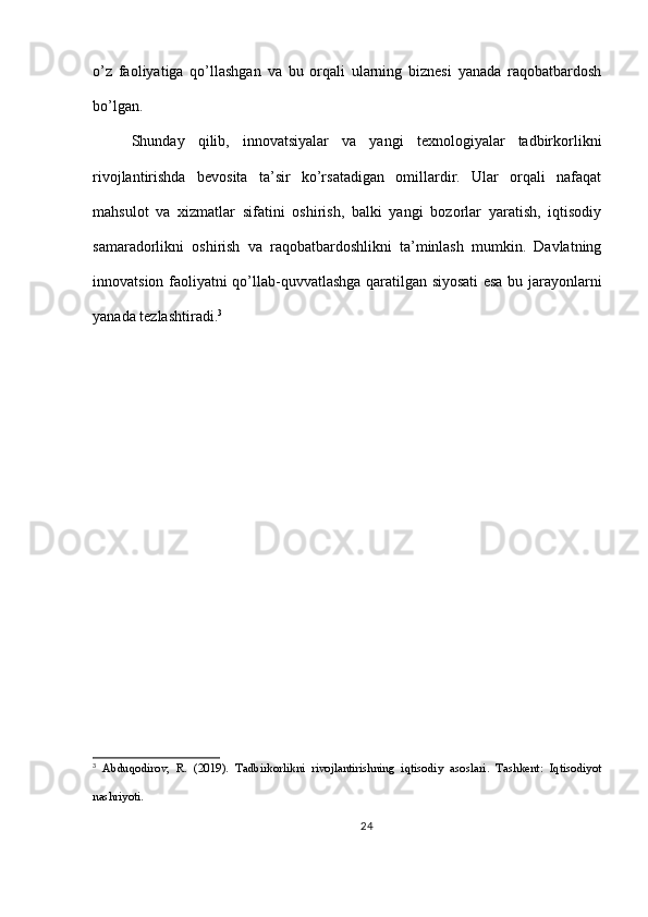 o’z   faoliyatiga   qo’llashgan   va   bu   orqali   ularning   biznesi   yanada   raqobatbardosh
bo’lgan.
Shunday   qilib,   innovatsiyalar   va   yangi   texnologiyalar   tadbirkorlikni
rivojlantirishda   bevosita   ta’sir   ko’rsatadigan   omillardir.   Ular   orqali   nafaqat
mahsulot   va   xizmatlar   sifatini   oshirish,   balki   yangi   bozorlar   yaratish,   iqtisodiy
samaradorlikni   oshirish   va   raqobatbardoshlikni   ta’minlash   mumkin.   Davlatning
innovatsion faoliyatni qo’llab-quvvatlashga qaratilgan siyosati esa bu jarayonlarni
yanada tezlashtiradi. 3
3
  Abduqodirov,   R.   (2019).   Tadbirkorlikni   rivojlantirishning   iqtisodiy   asoslari.   Tashkent:   Iqtisodiyot
nashriyoti.
24 