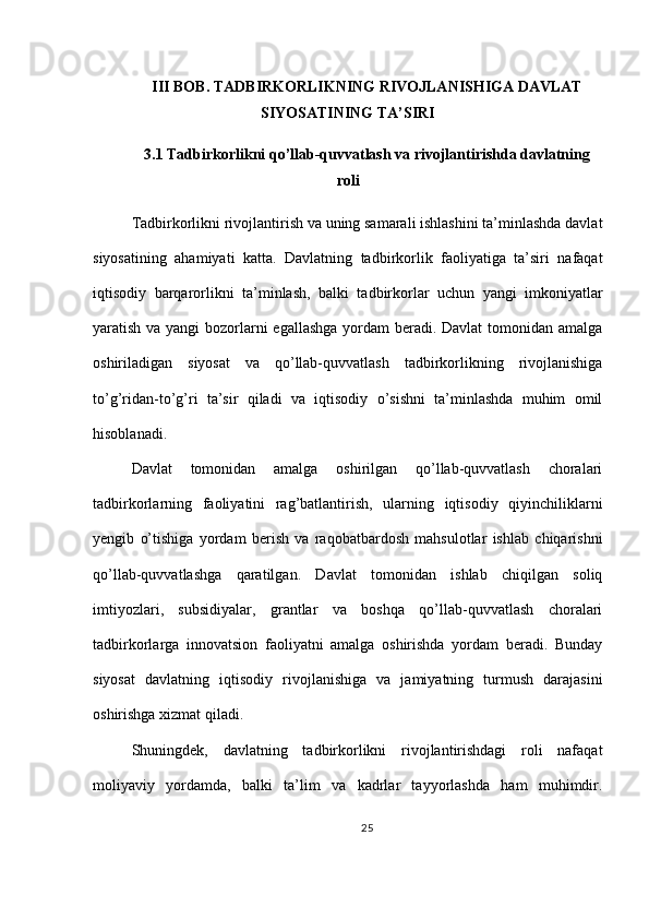 III BOB. TADBIRKORLIKNING RIVOJLANISHIGA DAVLAT
SIYOSATINING TA’SIRI
3.1 Tadbirkorlikni qo’llab-quvvatlash va rivojlantirishda davlatning
roli
Tadbirkorlikni rivojlantirish va uning samarali ishlashini ta’minlashda davlat
siyosatining   ahamiyati   katta.   Davlatning   tadbirkorlik   faoliyatiga   ta’siri   nafaqat
iqtisodiy   barqarorlikni   ta’minlash,   balki   tadbirkorlar   uchun   yangi   imkoniyatlar
yaratish va yangi  bozorlarni egallashga yordam  beradi. Davlat  tomonidan amalga
oshiriladigan   siyosat   va   qo’llab-quvvatlash   tadbirkorlikning   rivojlanishiga
to’g’ridan-to’g’ri   ta’sir   qiladi   va   iqtisodiy   o’sishni   ta’minlashda   muhim   omil
hisoblanadi.
Davlat   tomonidan   amalga   oshirilgan   qo’llab-quvvatlash   choralari
tadbirkorlarning   faoliyatini   rag’batlantirish,   ularning   iqtisodiy   qiyinchiliklarni
yengib   o’tishiga   yordam   berish   va   raqobatbardosh   mahsulotlar   ishlab   chiqarishni
qo’llab-quvvatlashga   qaratilgan.   Davlat   tomonidan   ishlab   chiqilgan   soliq
imtiyozlari,   subsidiyalar,   grantlar   va   boshqa   qo’llab-quvvatlash   choralari
tadbirkorlarga   innovatsion   faoliyatni   amalga   oshirishda   yordam   beradi.   Bunday
siyosat   davlatning   iqtisodiy   rivojlanishiga   va   jamiyatning   turmush   darajasini
oshirishga xizmat qiladi.
Shuningdek,   davlatning   tadbirkorlikni   rivojlantirishdagi   roli   nafaqat
moliyaviy   yordamda,   balki   ta’lim   va   kadrlar   tayyorlashda   ham   muhimdir.
25 