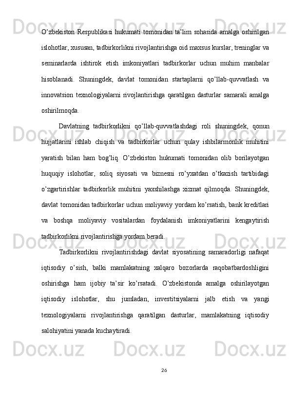 O’zbekiston   Respublikasi   hukumati   tomonidan   ta’lim   sohasida   amalga   oshirilgan
islohotlar, xususan, tadbirkorlikni rivojlantirishga oid maxsus kurslar, treninglar va
seminarlarda   ishtirok   etish   imkoniyatlari   tadbirkorlar   uchun   muhim   manbalar
hisoblanadi.   Shuningdek,   davlat   tomonidan   startaplarni   qo’llab-quvvatlash   va
innovatsion   texnologiyalarni   rivojlantirishga   qaratilgan   dasturlar   samarali   amalga
oshirilmoqda.
Davlatning   tadbirkorlikni   qo’llab-quvvatlashdagi   roli   shuningdek,   qonun
hujjatlarini   ishlab   chiqish   va   tadbirkorlar   uchun   qulay   ishbilarmonlik   muhitini
yaratish   bilan   ham   bog’liq.   O’zbekiston   hukumati   tomonidan   olib   borilayotgan
huquqiy   islohotlar,   soliq   siyosati   va   biznesni   ro’yxatdan   o’tkazish   tartibidagi
o’zgartirishlar   tadbirkorlik   muhitini   yaxshilashga   xizmat   qilmoqda.   Shuningdek,
davlat tomonidan tadbirkorlar uchun moliyaviy yordam ko’rsatish, bank kreditlari
va   boshqa   moliyaviy   vositalardan   foydalanish   imkoniyatlarini   kengaytirish
tadbirkorlikni rivojlantirishga yordam beradi.
Tadbirkorlikni   rivojlantirishdagi   davlat   siyosatining   samaradorligi   nafaqat
iqtisodiy   o’sish,   balki   mamlakatning   xalqaro   bozorlarda   raqobatbardoshligini
oshirishga   ham   ijobiy   ta’sir   ko’rsatadi.   O’zbekistonda   amalga   oshirilayotgan
iqtisodiy   islohotlar,   shu   jumladan,   investitsiyalarni   jalb   etish   va   yangi
texnologiyalarni   rivojlantirishga   qaratilgan   dasturlar,   mamlakatning   iqtisodiy
salohiyatini yanada kuchaytiradi.
26 