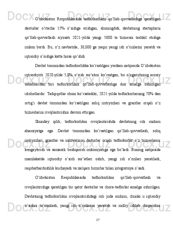 O’zbekiston   Respublikasida   tadbirkorlikni   qo’llab-quvvatlashga   qaratilgan
dasturlar   o’rtacha   15%   o’sishga   erishgan,   shuningdek,   davlatning   startaplarni
qo’llab-quvvatlash   siyosati   2021-yilda   yangi   5000   ta   biznesni   tashkil   etishga
imkon   berdi.   Bu,   o’z   navbatida,   30,000   ga   yaqin   yangi   ish   o’rinlarini   yaratdi   va
iqtisodiy o’sishga katta hissa qo’shdi.
Davlat tomonidan tadbirkorlikka ko’rsatilgan yordam natijasida O’zbekiston
iqtisodiyoti   2020-yilda   5,8%   o’sish   sur’atini   ko’rsatgan,   bu   o’zgarishning   asosiy
sabablaridan   biri   tadbirkorlikni   qo’llab-quvvatlashga   doir   amalga   oshirilgan
islohotlardir. Tadqiqotlar shuni ko’rsatadiki, 2021-yilda tadbirkorlarning 70% dan
ortig’i   davlat   tomonidan   ko’rsatilgan   soliq   imtiyozlari   va   grantlar   orqali   o’z
bizneslarini rivojlantirishni davom ettirgan.
Shunday   qilib,   tadbirkorlikni   rivojlantirishda   davlatning   roli   muhim
ahamiyatga   ega.   Davlat   tomonidan   ko’rsatilgan   qo’llab-quvvatlash,   soliq
imtiyozlari,   grantlar   va   innovatsion   dasturlar   orqali   tadbirkorlar   o’z   bizneslarini
kengaytirish   va   samarali   boshqarish   imkoniyatiga   ega   bo’ladi.   Buning   natijasida
mamlakatda   iqtisodiy   o’sish   sur’atlari   oshib,   yangi   ish   o’rinlari   yaratiladi,
raqobatbardoshlik kuchayadi va xalqaro bozorlar bilan integratsiya o’sadi.
O’zbekiston   Respublikasida   tadbirkorlikni   qo’llab-quvvatlash   va
rivojlantirishga qaratilgan bir qator dasturlar va chora-tadbirlar amalga oshirilgan.
Davlatning   tadbirkorlikni   rivojlantirishdagi   roli   juda   muhim,   chunki   u   iqtisodiy
o’sishni   ta’minlash,   yangi   ish   o’rinlarini   yaratish   va   milliy   ishlab   chiqarishni
27 