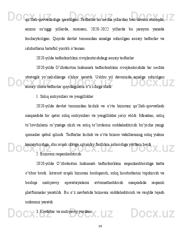 qo’llab-quvvatlashga qaratilgan. Tadbirlar bir necha yillardan beri davom etmoqda,
ammo   so’nggi   yillarda,   xususan,   2020-2022   yillarda   bu   jarayon   yanada
kuchaytirilgan.   Quyida   davlat   tomonidan   amalga   oshirilgan   asosiy   tadbirlar   va
islohotlarni batafsil yoritib o’taman.
2020-yilda tadbirkorlikni rivojlantirishdagi asosiy tadbirlar
2020-yilda   O’zbekiston   hukumati   tadbirkorlikni   rivojlantirishda   bir   nechta
strategik   yo’nalishlarga   e’tibor   qaratdi.   Ushbu   yil   davomida   amalga   oshirilgan
asosiy chora-tadbirlar quyidagilarni o’z ichiga oladi:
1. Soliq imtiyozlari va yengilliklar
2020-yilda   davlat   tomonidan   kichik   va   o’rta   biznesni   qo’llab-quvvatlash
maqsadida   bir   qator   soliq   imtiyozlari   va   yengilliklar   joriy   etildi.   Masalan,   soliq
to’lovchilarni   ro’yxatga   olish   va   soliq   to’lovlarini   soddalashtirish   bo’yicha   yangi
qonunlar   qabul   qilindi.  Tadbirlar  kichik  va o’rta  biznes  vakillarining soliq  yukini
kamaytirishga, shu orqali ularga iqtisodiy faollikni oshirishga yordam berdi.
2. Biznesni raqamlashtirish
2020-yilda   O’zbekiston   hukumati   tadbirkorlikni   raqamlashtirishga   katta
e’tibor  berdi.  Internet  orqali   biznesni   boshqarish,  soliq  hisobotlarini  topshirish  va
boshqa   moliyaviy   operatsiyalarni   avtomatlashtirish   maqsadida   raqamli
platformalar   yaratildi.   Bu   o’z   navbatida   biznesni   soddalashtirish   va   vaqtda   tejash
imkonini yaratdi.
3. Kreditlar va moliyaviy yordam
28 