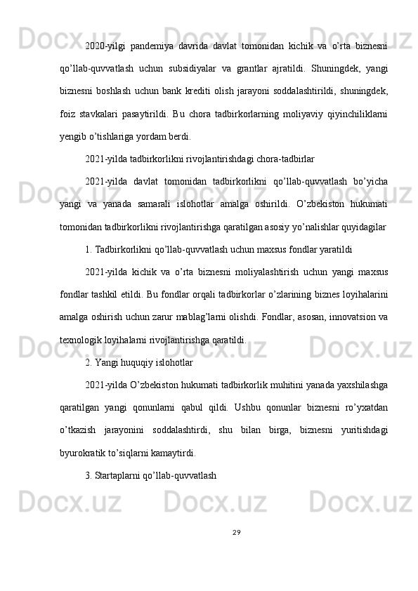 2020-yilgi   pandemiya   davrida   davlat   tomonidan   kichik   va   o’rta   biznesni
qo’llab-quvvatlash   uchun   subsidiyalar   va   grantlar   ajratildi.   Shuningdek,   yangi
biznesni   boshlash   uchun   bank   krediti   olish   jarayoni   soddalashtirildi,   shuningdek,
foiz   stavkalari   pasaytirildi.   Bu   chora   tadbirkorlarning   moliyaviy   qiyinchiliklarni
yengib o’tishlariga yordam berdi.
2021-yilda tadbirkorlikni rivojlantirishdagi chora-tadbirlar
2021-yilda   davlat   tomonidan   tadbirkorlikni   qo’llab-quvvatlash   bo’yicha
yangi   va   yanada   samarali   islohotlar   amalga   oshirildi.   O’zbekiston   hukumati
tomonidan tadbirkorlikni rivojlantirishga qaratilgan asosiy yo’nalishlar quyidagilar
1. Tadbirkorlikni qo’llab-quvvatlash uchun maxsus fondlar yaratildi
2021-yilda   kichik   va   o’rta   biznesni   moliyalashtirish   uchun   yangi   maxsus
fondlar tashkil etildi. Bu fondlar orqali tadbirkorlar o’zlarining biznes loyihalarini
amalga oshirish uchun zarur mablag’larni olishdi. Fondlar, asosan, innovatsion va
texnologik loyihalarni rivojlantirishga qaratildi.
2. Yangi huquqiy islohotlar
2021-yilda O’zbekiston hukumati tadbirkorlik muhitini yanada yaxshilashga
qaratilgan   yangi   qonunlarni   qabul   qildi.   Ushbu   qonunlar   biznesni   ro’yxatdan
o’tkazish   jarayonini   soddalashtirdi,   shu   bilan   birga,   biznesni   yuritishdagi
byurokratik to’siqlarni kamaytirdi.
3. Startaplarni qo’llab-quvvatlash
29 