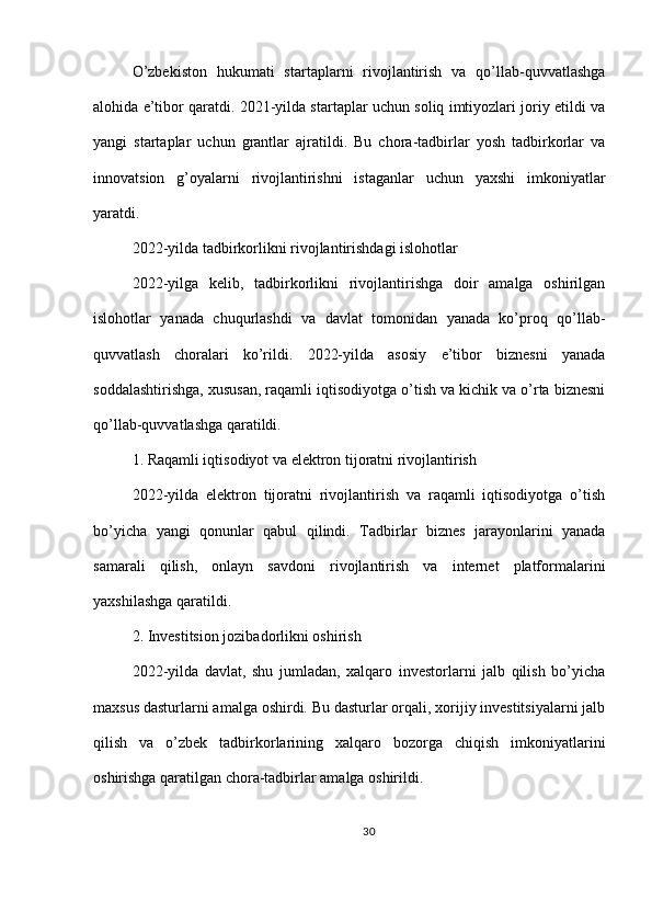 O’zbekiston   hukumati   startaplarni   rivojlantirish   va   qo’llab-quvvatlashga
alohida e’tibor qaratdi. 2021-yilda startaplar uchun soliq imtiyozlari joriy etildi va
yangi   startaplar   uchun   grantlar   ajratildi.   Bu   chora-tadbirlar   yosh   tadbirkorlar   va
innovatsion   g’oyalarni   rivojlantirishni   istaganlar   uchun   yaxshi   imkoniyatlar
yaratdi.
2022-yilda tadbirkorlikni rivojlantirishdagi islohotlar
2022-yilga   kelib,   tadbirkorlikni   rivojlantirishga   doir   amalga   oshirilgan
islohotlar   yanada   chuqurlashdi   va   davlat   tomonidan   yanada   ko’proq   qo’llab-
quvvatlash   choralari   ko’rildi.   2022-yilda   asosiy   e’tibor   biznesni   yanada
soddalashtirishga, xususan, raqamli iqtisodiyotga o’tish va kichik va o’rta biznesni
qo’llab-quvvatlashga qaratildi.
1. Raqamli iqtisodiyot va elektron tijoratni rivojlantirish
2022-yilda   elektron   tijoratni   rivojlantirish   va   raqamli   iqtisodiyotga   o’tish
bo’yicha   yangi   qonunlar   qabul   qilindi.   Tadbirlar   biznes   jarayonlarini   yanada
samarali   qilish,   onlayn   savdoni   rivojlantirish   va   internet   platformalarini
yaxshilashga qaratildi.
2. Investitsion jozibadorlikni oshirish
2022-yilda   davlat,   shu   jumladan,   xalqaro   investorlarni   jalb   qilish   bo’yicha
maxsus dasturlarni amalga oshirdi. Bu dasturlar orqali, xorijiy investitsiyalarni jalb
qilish   va   o’zbek   tadbirkorlarining   xalqaro   bozorga   chiqish   imkoniyatlarini
oshirishga qaratilgan chora-tadbirlar amalga oshirildi.
30 
