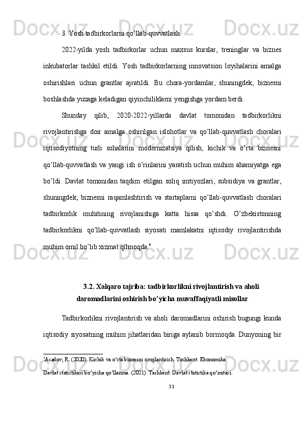 3. Yosh tadbirkorlarni qo’llab-quvvatlash
2022-yilda   yosh   tadbirkorlar   uchun   maxsus   kurslar,   treninglar   va   biznes
inkubatorlar   tashkil   etildi.   Yosh   tadbirkorlarning   innovatsion   loyihalarini   amalga
oshirishlari   uchun   grantlar   ajratildi.   Bu   chora-yordamlar,   shuningdek,   biznesni
boshlashda yuzaga keladigan qiyinchiliklarni yengishga yordam berdi.
Shunday   qilib,   2020-2022-yillarda   davlat   tomonidan   tadbirkorlikni
rivojlantirishga   doir   amalga   oshirilgan   islohotlar   va   qo’llab-quvvatlash   choralari
iqtisodiyotning   turli   sohalarini   modernizatsiya   qilish,   kichik   va   o’rta   biznesni
qo’llab-quvvatlash va yangi ish o’rinlarini yaratish uchun muhim  ahamiyatga ega
bo’ldi.   Davlat   tomonidan   taqdim   etilgan   soliq   imtiyozlari,   subsidiya   va   grantlar,
shuningdek,   biznesni   raqamlashtirish   va   startaplarni   qo’llab-quvvatlash   choralari
tadbirkorlik   muhitining   rivojlanishiga   katta   hissa   qo’shdi.   O’zbekistonning
tadbirkorlikni   qo’llab-quvvatlash   siyosati   mamlakatni   iqtisodiy   rivojlantirishda
muhim omil bo’lib xizmat qilmoqda. 4
3.2. Xalqaro tajriba: tadbirkorlikni rivojlantirish va aholi
daromadlarini oshirish bo’yicha muvaffaqiyatli misollar
Tadbirkorlikni  rivojlantirish va aholi  daromadlarini  oshirish bugungi  kunda
iqtisodiy siyosatning  muhim jihatlaridan biriga aylanib bormoqda. Dunyoning bir
4
Asadov, R. (2020). Kichik va o‘rta biznesni rivojlantirish. Toshkent: Ekonomika.
Davlat statistikasi bo‘yicha qo‘llanma. (2021). Tashkent: Davlat statistika qo‘mitasi.
31 
