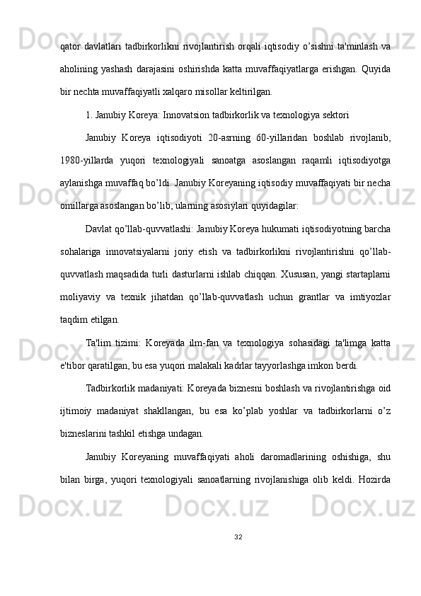 qator   davlatlari   tadbirkorlikni   rivojlantirish   orqali   iqtisodiy   o’sishni   ta'minlash   va
aholining   yashash   darajasini   oshirishda   katta   muvaffaqiyatlarga   erishgan.   Quyida
bir nechta muvaffaqiyatli xalqaro misollar keltirilgan.
1. Janubiy Koreya: Innovatsion tadbirkorlik va texnologiya sektori
Janubiy   Koreya   iqtisodiyoti   20-asrning   60-yillaridan   boshlab   rivojlanib,
1980-yillarda   yuqori   texnologiyali   sanoatga   asoslangan   raqamli   iqtisodiyotga
aylanishga muvaffaq bo’ldi. Janubiy Koreyaning iqtisodiy muvaffaqiyati bir necha
omillarga asoslangan bo’lib, ularning asosiylari quyidagilar:
Davlat qo’llab-quvvatlashi: Janubiy Koreya hukumati iqtisodiyotning barcha
sohalariga   innovatsiyalarni   joriy   etish   va   tadbirkorlikni   rivojlantirishni   qo’llab-
quvvatlash maqsadida turli dasturlarni ishlab chiqqan. Xususan, yangi startaplarni
moliyaviy   va   texnik   jihatdan   qo’llab-quvvatlash   uchun   grantlar   va   imtiyozlar
taqdim etilgan.
Ta'lim   tizimi:   Koreyada   ilm-fan   va   texnologiya   sohasidagi   ta'limga   katta
e'tibor qaratilgan, bu esa yuqori malakali kadrlar tayyorlashga imkon berdi.
Tadbirkorlik madaniyati: Koreyada biznesni boshlash va rivojlantirishga oid
ijtimoiy   madaniyat   shakllangan,   bu   esa   ko’plab   yoshlar   va   tadbirkorlarni   o’z
bizneslarini tashkil etishga undagan.
Janubiy   Koreyaning   muvaffaqiyati   aholi   daromadlarining   oshishiga,   shu
bilan   birga,   yuqori   texnologiyali   sanoatlarning   rivojlanishiga   olib   keldi.   Hozirda
32 