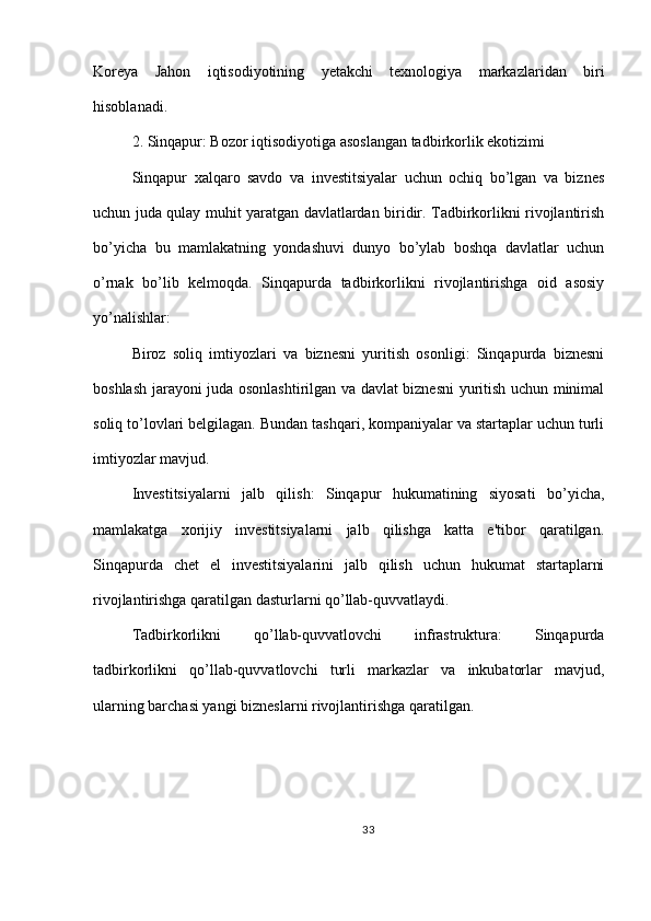 Koreya   Jahon   iqtisodiyotining   yetakchi   texnologiya   markazlaridan   biri
hisoblanadi.
2. Sinqapur: Bozor iqtisodiyotiga asoslangan tadbirkorlik ekotizimi
Sinqapur   xalqaro   savdo   va   investitsiyalar   uchun   ochiq   bo’lgan   va   biznes
uchun juda qulay muhit yaratgan davlatlardan biridir. Tadbirkorlikni rivojlantirish
bo’yicha   bu   mamlakatning   yondashuvi   dunyo   bo’ylab   boshqa   davlatlar   uchun
o’rnak   bo’lib   kelmoqda.   Sinqapurda   tadbirkorlikni   rivojlantirishga   oid   asosiy
yo’nalishlar:
Biroz   soliq   imtiyozlari   va   biznesni   yuritish   osonligi:   Sinqapurda   biznesni
boshlash jarayoni juda osonlashtirilgan va davlat biznesni  yuritish uchun minimal
soliq to’lovlari belgilagan. Bundan tashqari, kompaniyalar va startaplar uchun turli
imtiyozlar mavjud.
Investitsiyalarni   jalb   qilish:   Sinqapur   hukumatining   siyosati   bo’yicha,
mamlakatga   xorijiy   investitsiyalarni   jalb   qilishga   katta   e'tibor   qaratilgan.
Sinqapurda   chet   el   investitsiyalarini   jalb   qilish   uchun   hukumat   startaplarni
rivojlantirishga qaratilgan dasturlarni qo’llab-quvvatlaydi.
Tadbirkorlikni   qo’llab-quvvatlovchi   infrastruktura:   Sinqapurda
tadbirkorlikni   qo’llab-quvvatlovchi   turli   markazlar   va   inkubatorlar   mavjud,
ularning barchasi yangi bizneslarni rivojlantirishga qaratilgan.
33 