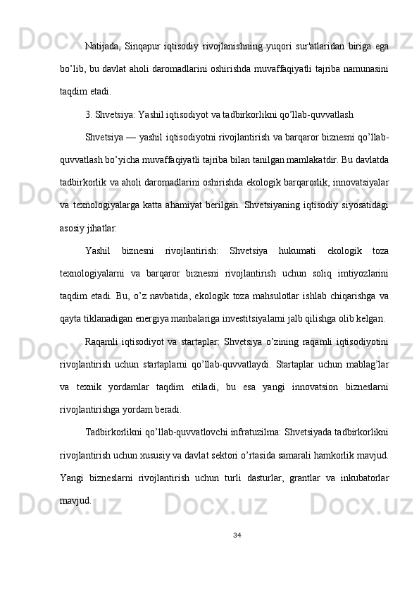 Natijada,   Sinqapur   iqtisodiy   rivojlanishning   yuqori   sur'atlaridan   biriga   ega
bo’lib, bu davlat aholi daromadlarini oshirishda muvaffaqiyatli tajriba namunasini
taqdim etadi.
3. Shvetsiya: Yashil iqtisodiyot va tadbirkorlikni qo’llab-quvvatlash
Shvetsiya — yashil iqtisodiyotni rivojlantirish va barqaror biznesni qo’llab-
quvvatlash bo’yicha muvaffaqiyatli tajriba bilan tanilgan mamlakatdir. Bu davlatda
tadbirkorlik va aholi daromadlarini oshirishda ekologik barqarorlik, innovatsiyalar
va   texnologiyalarga   katta   ahamiyat   berilgan.   Shvetsiyaning   iqtisodiy   siyosatidagi
asosiy jihatlar:
Yashil   biznesni   rivojlantirish:   Shvetsiya   hukumati   ekologik   toza
texnologiyalarni   va   barqaror   biznesni   rivojlantirish   uchun   soliq   imtiyozlarini
taqdim   etadi.   Bu,   o’z   navbatida,   ekologik   toza   mahsulotlar   ishlab   chiqarishga   va
qayta tiklanadigan energiya manbalariga investitsiyalarni jalb qilishga olib kelgan.
Raqamli   iqtisodiyot   va   startaplar:   Shvetsiya   o’zining   raqamli   iqtisodiyotini
rivojlantirish   uchun   startaplarni   qo’llab-quvvatlaydi.   Startaplar   uchun   mablag’lar
va   texnik   yordamlar   taqdim   etiladi,   bu   esa   yangi   innovatsion   bizneslarni
rivojlantirishga yordam beradi.
Tadbirkorlikni qo’llab-quvvatlovchi infratuzilma: Shvetsiyada tadbirkorlikni
rivojlantirish uchun xususiy va davlat sektori o’rtasida samarali hamkorlik mavjud.
Yangi   bizneslarni   rivojlantirish   uchun   turli   dasturlar,   grantlar   va   inkubatorlar
mavjud.
34 