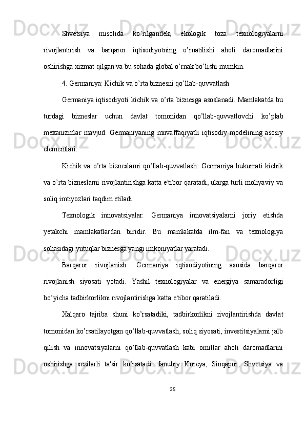 Shvetsiya   misolida   ko’rilgandek,   ekologik   toza   texnologiyalarni
rivojlantirish   va   barqaror   iqtisodiyotning   o’rnatilishi   aholi   daromadlarini
oshirishga xizmat qilgan va bu sohada global o’rnak bo’lishi mumkin.
4. Germaniya: Kichik va o’rta biznesni qo’llab-quvvatlash
Germaniya iqtisodiyoti kichik va o’rta biznesga asoslanadi. Mamlakatda bu
turdagi   bizneslar   uchun   davlat   tomonidan   qo’llab-quvvatlovchi   ko’plab
mexanizmlar   mavjud.   Germaniyaning   muvaffaqiyatli   iqtisodiy   modelining   asosiy
elementlari:
Kichik va o’rta bizneslarni  qo’llab-quvvatlash:  Germaniya hukumati  kichik
va o’rta bizneslarni rivojlantirishga katta e'tibor qaratadi, ularga turli moliyaviy va
soliq imtiyozlari taqdim etiladi.
Texnologik   innovatsiyalar:   Germaniya   innovatsiyalarni   joriy   etishda
yetakchi   mamlakatlardan   biridir.   Bu   mamlakatda   ilm-fan   va   texnologiya
sohasidagi yutuqlar biznesga yangi imkoniyatlar yaratadi.
Barqaror   rivojlanish:   Germaniya   iqtisodiyotining   asosida   barqaror
rivojlanish   siyosati   yotadi.   Yashil   texnologiyalar   va   energiya   samaradorligi
bo’yicha tadbirkorlikni rivojlantirishga katta e'tibor qaratiladi.
Xalqaro   tajriba   shuni   ko’rsatadiki,   tadbirkorlikni   rivojlantirishda   davlat
tomonidan ko’rsatilayotgan qo’llab-quvvatlash, soliq siyosati, investitsiyalarni jalb
qilish   va   innovatsiyalarni   qo’llab-quvvatlash   kabi   omillar   aholi   daromadlarini
oshirishga   sezilarli   ta'sir   ko’rsatadi.   Janubiy   Koreya,   Sinqapur,   Shvetsiya   va
35 