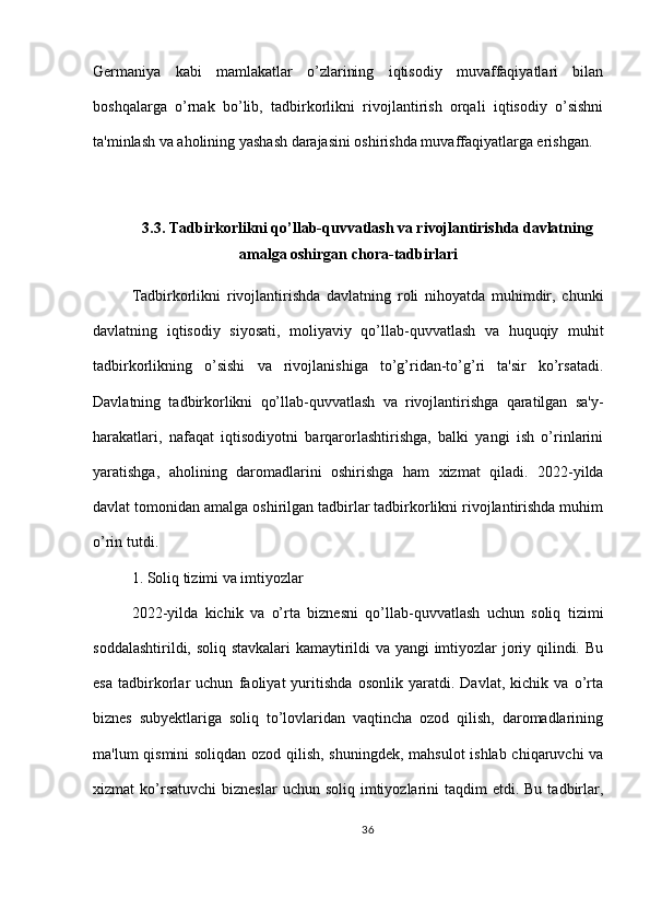 Germaniya   kabi   mamlakatlar   o’zlarining   iqtisodiy   muvaffaqiyatlari   bilan
boshqalarga   o’rnak   bo’lib,   tadbirkorlikni   rivojlantirish   orqali   iqtisodiy   o’sishni
ta'minlash va aholining yashash darajasini oshirishda muvaffaqiyatlarga erishgan.
3.3. Tadbirkorlikni qo’llab-quvvatlash va rivojlantirishda davlatning
amalga oshirgan chora-tadbirlari
Tadbirkorlikni   rivojlantirishda   davlatning   roli   nihoyatda   muhimdir,   chunki
davlatning   iqtisodiy   siyosati,   moliyaviy   qo’llab-quvvatlash   va   huquqiy   muhit
tadbirkorlikning   o’sishi   va   rivojlanishiga   to’g’ridan-to’g’ri   ta'sir   ko’rsatadi.
Davlatning   tadbirkorlikni   qo’llab-quvvatlash   va   rivojlantirishga   qaratilgan   sa'y-
harakatlari,   nafaqat   iqtisodiyotni   barqarorlashtirishga,   balki   yangi   ish   o’rinlarini
yaratishga,   aholining   daromadlarini   oshirishga   ham   xizmat   qiladi.   2022-yilda
davlat tomonidan amalga oshirilgan tadbirlar tadbirkorlikni rivojlantirishda muhim
o’rin tutdi.
1. Soliq tizimi va imtiyozlar
2022-yilda   kichik   va   o’rta   biznesni   qo’llab-quvvatlash   uchun   soliq   tizimi
soddalashtirildi, soliq stavkalari kamaytirildi va yangi imtiyozlar joriy qilindi. Bu
esa   tadbirkorlar   uchun   faoliyat   yuritishda   osonlik   yaratdi.   Davlat,   kichik   va   o’rta
biznes   subyektlariga   soliq   to’lovlaridan   vaqtincha   ozod   qilish,   daromadlarining
ma'lum qismini  soliqdan ozod qilish, shuningdek, mahsulot ishlab chiqaruvchi va
xizmat  ko’rsatuvchi   bizneslar   uchun soliq  imtiyozlarini   taqdim  etdi.  Bu  tadbirlar,
36 