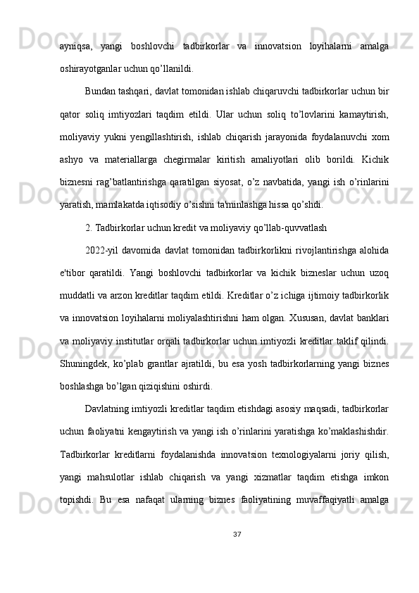 ayniqsa,   yangi   boshlovchi   tadbirkorlar   va   innovatsion   loyihalarni   amalga
oshirayotganlar uchun qo’llanildi.
Bundan tashqari, davlat tomonidan ishlab chiqaruvchi tadbirkorlar uchun bir
qator   soliq   imtiyozlari   taqdim   etildi.   Ular   uchun   soliq   to’lovlarini   kamaytirish,
moliyaviy   yukni   yengillashtirish,   ishlab   chiqarish   jarayonida   foydalanuvchi   xom
ashyo   va   materiallarga   chegirmalar   kiritish   amaliyotlari   olib   borildi.   Kichik
biznesni   rag’batlantirishga   qaratilgan   siyosat,   o’z   navbatida,   yangi   ish   o’rinlarini
yaratish, mamlakatda iqtisodiy o’sishni ta'minlashga hissa qo’shdi.
2. Tadbirkorlar uchun kredit va moliyaviy qo’llab-quvvatlash
2022-yil   davomida   davlat   tomonidan   tadbirkorlikni   rivojlantirishga   alohida
e'tibor   qaratildi.   Yangi   boshlovchi   tadbirkorlar   va   kichik   bizneslar   uchun   uzoq
muddatli va arzon kreditlar taqdim etildi. Kreditlar o’z ichiga ijtimoiy tadbirkorlik
va innovatsion loyihalarni moliyalashtirishni ham olgan. Xususan, davlat banklari
va moliyaviy institutlar orqali  tadbirkorlar uchun imtiyozli kreditlar  taklif qilindi.
Shuningdek,   ko’plab   grantlar   ajratildi,   bu   esa   yosh   tadbirkorlarning   yangi   biznes
boshlashga bo’lgan qiziqishini oshirdi.
Davlatning imtiyozli kreditlar taqdim etishdagi asosiy maqsadi, tadbirkorlar
uchun faoliyatni kengaytirish va yangi ish o’rinlarini yaratishga ko’maklashishdir.
Tadbirkorlar   kreditlarni   foydalanishda   innovatsion   texnologiyalarni   joriy   qilish,
yangi   mahsulotlar   ishlab   chiqarish   va   yangi   xizmatlar   taqdim   etishga   imkon
topishdi.   Bu   esa   nafaqat   ularning   biznes   faoliyatining   muvaffaqiyatli   amalga
37 