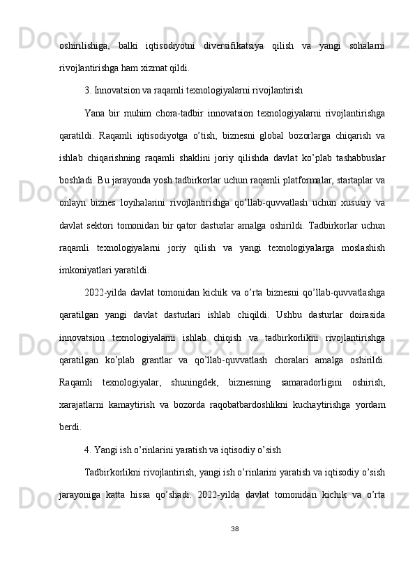 oshirilishiga,   balki   iqtisodiyotni   diversifikatsiya   qilish   va   yangi   sohalarni
rivojlantirishga ham xizmat qildi.
3. Innovatsion va raqamli texnologiyalarni rivojlantirish
Yana   bir   muhim   chora-tadbir   innovatsion   texnologiyalarni   rivojlantirishga
qaratildi.   Raqamli   iqtisodiyotga   o’tish,   biznesni   global   bozorlarga   chiqarish   va
ishlab   chiqarishning   raqamli   shaklini   joriy   qilishda   davlat   ko’plab   tashabbuslar
boshladi. Bu jarayonda yosh tadbirkorlar uchun raqamli platformalar, startaplar va
onlayn   biznes   loyihalarini   rivojlantirishga   qo’llab-quvvatlash   uchun   xususiy   va
davlat   sektori   tomonidan   bir   qator   dasturlar   amalga   oshirildi.   Tadbirkorlar   uchun
raqamli   texnologiyalarni   joriy   qilish   va   yangi   texnologiyalarga   moslashish
imkoniyatlari yaratildi.
2022-yilda   davlat   tomonidan   kichik   va   o’rta   biznesni   qo’llab-quvvatlashga
qaratilgan   yangi   davlat   dasturlari   ishlab   chiqildi.   Ushbu   dasturlar   doirasida
innovatsion   texnologiyalarni   ishlab   chiqish   va   tadbirkorlikni   rivojlantirishga
qaratilgan   ko’plab   grantlar   va   qo’llab-quvvatlash   choralari   amalga   oshirildi.
Raqamli   texnologiyalar,   shuningdek,   biznesning   samaradorligini   oshirish,
xarajatlarni   kamaytirish   va   bozorda   raqobatbardoshlikni   kuchaytirishga   yordam
berdi.
4. Yangi ish o’rinlarini yaratish va iqtisodiy o’sish
Tadbirkorlikni rivojlantirish, yangi ish o’rinlarini yaratish va iqtisodiy o’sish
jarayoniga   katta   hissa   qo’shadi.   2022-yilda   davlat   tomonidan   kichik   va   o’rta
38 