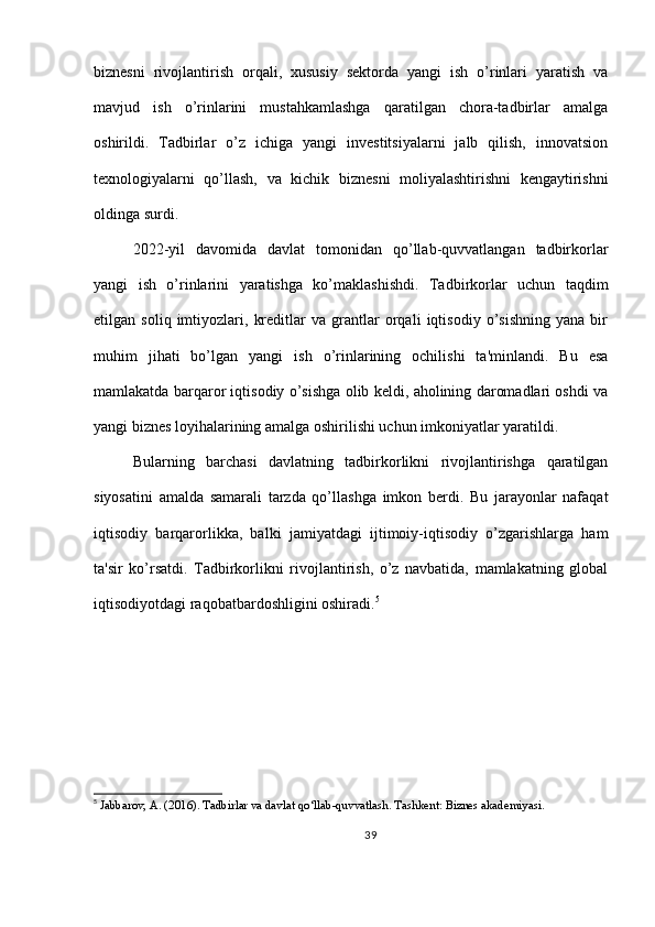 biznesni   rivojlantirish   orqali,   xususiy   sektorda   yangi   ish   o’rinlari   yaratish   va
mavjud   ish   o’rinlarini   mustahkamlashga   qaratilgan   chora-tadbirlar   amalga
oshirildi.   Tadbirlar   o’z   ichiga   yangi   investitsiyalarni   jalb   qilish,   innovatsion
texnologiyalarni   qo’llash,   va   kichik   biznesni   moliyalashtirishni   kengaytirishni
oldinga surdi.
2022-yil   davomida   davlat   tomonidan   qo’llab-quvvatlangan   tadbirkorlar
yangi   ish   o’rinlarini   yaratishga   ko’maklashishdi.   Tadbirkorlar   uchun   taqdim
etilgan   soliq   imtiyozlari,   kreditlar   va   grantlar   orqali   iqtisodiy   o’sishning   yana   bir
muhim   jihati   bo’lgan   yangi   ish   o’rinlarining   ochilishi   ta'minlandi.   Bu   esa
mamlakatda barqaror iqtisodiy o’sishga olib keldi, aholining daromadlari oshdi va
yangi biznes loyihalarining amalga oshirilishi uchun imkoniyatlar yaratildi.
Bularning   barchasi   davlatning   tadbirkorlikni   rivojlantirishga   qaratilgan
siyosatini   amalda   samarali   tarzda   qo’llashga   imkon   berdi.   Bu   jarayonlar   nafaqat
iqtisodiy   barqarorlikka,   balki   jamiyatdagi   ijtimoiy-iqtisodiy   o’zgarishlarga   ham
ta'sir   ko’rsatdi.   Tadbirkorlikni   rivojlantirish,   o’z   navbatida,   mamlakatning   global
iqtisodiyotdagi raqobatbardoshligini oshiradi. 5
5
  Jabbarov, A. (2016). Tadbirlar va davlat qo‘llab-quvvatlash. Tashkent: Biznes akademiyasi.
39 