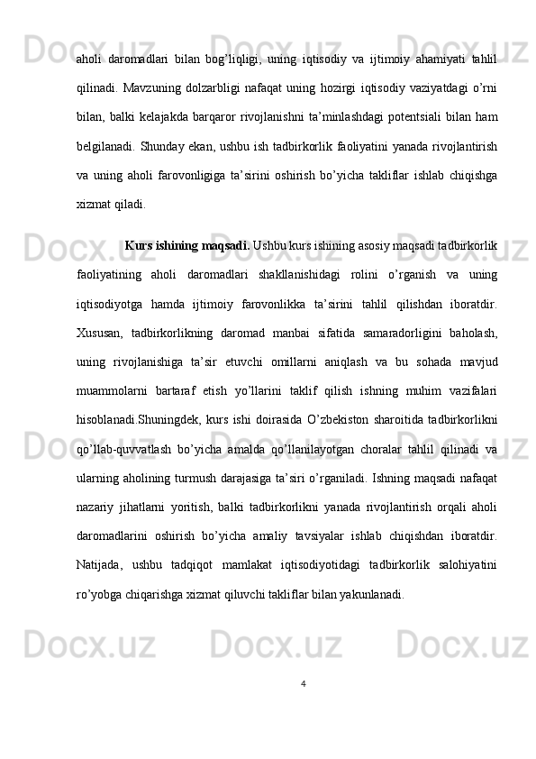 aholi   daromadlari   bilan   bog’liqligi,   uning   iqtisodiy   va   ijtimoiy   ahamiyati   tahlil
qilinadi.   Mavzuning   dolzarbligi   nafaqat   uning   hozirgi   iqtisodiy   vaziyatdagi   o’rni
bilan,   balki   kelajakda   barqaror   rivojlanishni   ta’minlashdagi   potentsiali   bilan   ham
belgilanadi. Shunday ekan, ushbu ish tadbirkorlik faoliyatini yanada rivojlantirish
va   uning   aholi   farovonligiga   ta’sirini   oshirish   bo’yicha   takliflar   ishlab   chiqishga
xizmat qiladi.
      Kurs ishining maqsadi.   Ushbu kurs ishining asosiy maqsadi tadbirkorlik
faoliyatining   aholi   daromadlari   shakllanishidagi   rolini   o’rganish   va   uning
iqtisodiyotga   hamda   ijtimoiy   farovonlikka   ta’sirini   tahlil   qilishdan   iboratdir.
Xususan,   tadbirkorlikning   daromad   manbai   sifatida   samaradorligini   baholash,
uning   rivojlanishiga   ta’sir   etuvchi   omillarni   aniqlash   va   bu   sohada   mavjud
muammolarni   bartaraf   etish   yo’llarini   taklif   qilish   ishning   muhim   vazifalari
hisoblanadi.Shuningdek,   kurs   ishi   doirasida   O’zbekiston   sharoitida   tadbirkorlikni
qo’llab-quvvatlash   bo’yicha   amalda   qo’llanilayotgan   choralar   tahlil   qilinadi   va
ularning aholining turmush darajasiga ta’siri o’rganiladi. Ishning maqsadi  nafaqat
nazariy   jihatlarni   yoritish,   balki   tadbirkorlikni   yanada   rivojlantirish   orqali   aholi
daromadlarini   oshirish   bo’yicha   amaliy   tavsiyalar   ishlab   chiqishdan   iboratdir.
Natijada,   ushbu   tadqiqot   mamlakat   iqtisodiyotidagi   tadbirkorlik   salohiyatini
ro’yobga chiqarishga xizmat qiluvchi takliflar bilan yakunlanadi.
4 