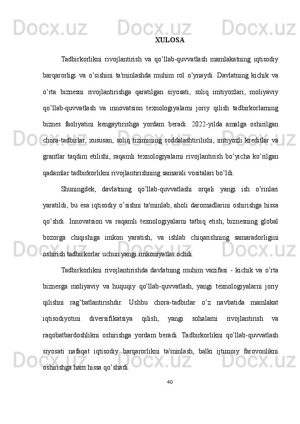 XULOSA
Tadbirkorlikni   rivojlantirish   va   qo’llab-quvvatlash   mamlakatning   iqtisodiy
barqarorligi   va   o’sishini   ta'minlashda   muhim   rol   o’ynaydi.   Davlatning   kichik   va
o’rta   biznesni   rivojlantirishga   qaratilgan   siyosati,   soliq   imtiyozlari,   moliyaviy
qo’llab-quvvatlash   va   innovatsion   texnologiyalarni   joriy   qilish   tadbirkorlarning
biznes   faoliyatini   kengaytirishga   yordam   beradi.   2022-yilda   amalga   oshirilgan
chora-tadbirlar,   xususan,   soliq   tizimining   soddalashtirilishi,   imtiyozli   kreditlar   va
grantlar   taqdim   etilishi,   raqamli   texnologiyalarni   rivojlantirish   bo’yicha   ko’rilgan
qadamlar tadbirkorlikni rivojlantirishning samarali vositalari bo’ldi.
Shuningdek,   davlatning   qo’llab-quvvatlashi   orqali   yangi   ish   o’rinlari
yaratildi,  bu  esa  iqtisodiy  o’sishni   ta'minlab,  aholi  daromadlarini  oshirishga   hissa
qo’shdi.   Innovatsion   va   raqamli   texnologiyalarni   tatbiq   etish,   biznesning   global
bozorga   chiqishiga   imkon   yaratish,   va   ishlab   chiqarishning   samaradorligini
oshirish tadbirkorlar uchun yangi imkoniyatlar ochdi.
Tadbirkorlikni   rivojlantirishda   davlatning   muhim   vazifasi   -   kichik   va   o’rta
biznesga   moliyaviy   va   huquqiy   qo’llab-quvvatlash,   yangi   texnologiyalarni   joriy
qilishni   rag’batlantirishdir.   Ushbu   chora-tadbirlar   o’z   navbatida   mamlakat
iqtisodiyotini   diversifikatsiya   qilish,   yangi   sohalarni   rivojlantirish   va
raqobatbardoshlikni   oshirishga   yordam   beradi.   Tadbirkorlikni   qo’llab-quvvatlash
siyosati   nafaqat   iqtisodiy   barqarorlikni   ta'minlash,   balki   ijtimoiy   farovonlikni
oshirishga ham hissa qo’shadi.
40 