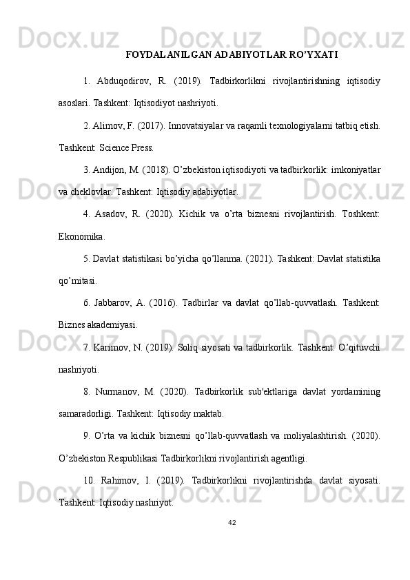 FOYDALANILGAN ADABIYOTLAR RO’YXATI
1.   Abduqodirov,   R.   (2019).   Tadbirkorlikni   rivojlantirishning   iqtisodiy
asoslari. Tashkent: Iqtisodiyot nashriyoti.
2. Alimov, F. (2017). Innovatsiyalar va raqamli texnologiyalarni tatbiq etish.
Tashkent: Science Press.
3. Andijon, M. (2018). O’zbekiston iqtisodiyoti va tadbirkorlik: imkoniyatlar
va cheklovlar. Tashkent: Iqtisodiy adabiyotlar.
4.   Asadov,   R.   (2020).   Kichik   va   o’rta   biznesni   rivojlantirish.   Toshkent:
Ekonomika.
5. Davlat statistikasi bo’yicha qo’llanma. (2021). Tashkent: Davlat statistika
qo’mitasi.
6.   Jabbarov,   A.   (2016).   Tadbirlar   va   davlat   qo’llab-quvvatlash.   Tashkent:
Biznes akademiyasi.
7. Karimov, N. (2019). Soliq siyosati  va tadbirkorlik. Tashkent:  O’qituvchi
nashriyoti.
8.   Nurmanov,   M.   (2020).   Tadbirkorlik   sub'ektlariga   davlat   yordamining
samaradorligi. Tashkent: Iqtisodiy maktab.
9.   O’rta   va   kichik   biznesni   qo’llab-quvvatlash   va   moliyalashtirish.   (2020).
O’zbekiston Respublikasi Tadbirkorlikni rivojlantirish agentligi.
10.   Rahimov,   I.   (2019).   Tadbirkorlikni   rivojlantirishda   davlat   siyosati.
Tashkent: Iqtisodiy nashriyot.
42 
