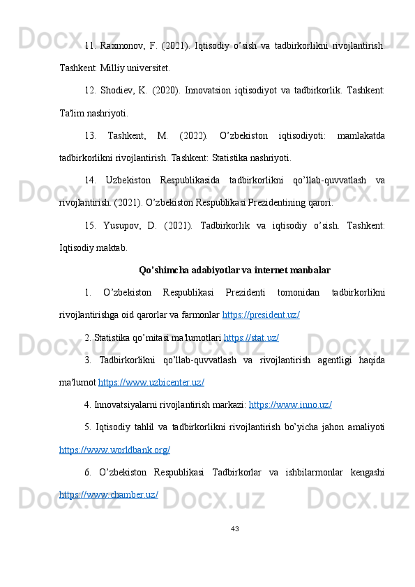 11.   Raxmonov,   F.   (2021).   Iqtisodiy   o’sish   va   tadbirkorlikni   rivojlantirish.
Tashkent: Milliy universitet.
12.   Shodiev,   K.   (2020).   Innovatsion   iqtisodiyot   va   tadbirkorlik.   Tashkent:
Ta'lim nashriyoti.
13.   Tashkent,   M.   (2022).   O’zbekiston   iqtisodiyoti:   mamlakatda
tadbirkorlikni rivojlantirish. Tashkent: Statistika nashriyoti.
14.   Uzbekiston   Respublikasida   tadbirkorlikni   qo’llab-quvvatlash   va
rivojlantirish. (2021). O’zbekiston Respublikasi Prezidentining qarori.
15.   Yusupov,   D.   (2021).   Tadbirkorlik   va   iqtisodiy   o’sish.   Tashkent:
Iqtisodiy maktab.
Qo’shimcha adabiyotlar va internet manbalar
1.   O’zbekiston   Respublikasi   Prezidenti   tomonidan   tadbirkorlikni
rivojlantirishga oid qarorlar va farmonlar  https://president.uz/  
2. Statistika qo’mitasi ma'lumotlari  https://stat.uz/  
3.   Tadbirkorlikni   qo’llab-quvvatlash   va   rivojlantirish   agentligi   haqida
ma'lumot  https://www.uzbicenter.uz/  
4. Innovatsiyalarni rivojlantirish markazi:  https://www.inno.uz/  
5.   Iqtisodiy   tahlil   va   tadbirkorlikni   rivojlantirish   bo’yicha   jahon   amaliyoti
https://www.worldbank.org/  
6.   O’zbekiston   Respublikasi   Tadbirkorlar   va   ishbilarmonlar   kengashi
https://www.chamber.uz/  
43 