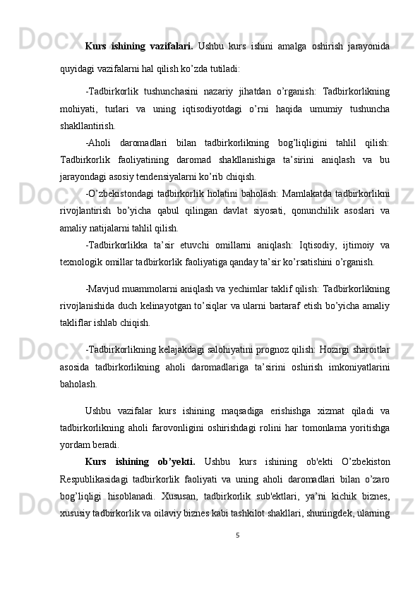 Kurs   ishining   vazifalari.   Ushbu   kurs   ishini   amalga   oshirish   jarayonida
quyidagi vazifalarni hal qilish ko’zda tutiladi:
-Tadbirkorlik   tushunchasini   nazariy   jihatdan   o’rganish:   Tadbirkorlikning
mohiyati,   turlari   va   uning   iqtisodiyotdagi   o’rni   haqida   umumiy   tushuncha
shakllantirish.
-Aholi   daromadlari   bilan   tadbirkorlikning   bog’liqligini   tahlil   qilish:
Tadbirkorlik   faoliyatining   daromad   shakllanishiga   ta’sirini   aniqlash   va   bu
jarayondagi asosiy tendensiyalarni ko’rib chiqish.
-O’zbekistondagi   tadbirkorlik   holatini   baholash:   Mamlakatda   tadbirkorlikni
rivojlantirish   bo’yicha   qabul   qilingan   davlat   siyosati,   qonunchilik   asoslari   va
amaliy natijalarni tahlil qilish.
-Tadbirkorlikka   ta’sir   etuvchi   omillarni   aniqlash:   Iqtisodiy,   ijtimoiy   va
texnologik omillar tadbirkorlik faoliyatiga qanday ta’sir ko’rsatishini o’rganish.
-Mavjud muammolarni aniqlash va yechimlar taklif qilish: Tadbirkorlikning
rivojlanishida duch kelinayotgan to’siqlar va ularni bartaraf etish bo’yicha amaliy
takliflar ishlab chiqish.
-Tadbirkorlikning kelajakdagi salohiyatini prognoz qilish: Hozirgi sharoitlar
asosida   tadbirkorlikning   aholi   daromadlariga   ta’sirini   oshirish   imkoniyatlarini
baholash.
Ushbu   vazifalar   kurs   ishining   maqsadiga   erishishga   xizmat   qiladi   va
tadbirkorlikning   aholi   farovonligini   oshirishdagi   rolini   har   tomonlama   yoritishga
yordam beradi.
Kurs   ishining   ob’yekti.   Ushbu   kurs   ishining   ob'ekti   O’zbekiston
Respublikasidagi   tadbirkorlik   faoliyati   va   uning   aholi   daromadlari   bilan   o’zaro
bog’liqligi   hisoblanadi.   Xususan,   tadbirkorlik   sub'ektlari,   ya’ni   kichik   biznes,
xususiy tadbirkorlik va oilaviy biznes kabi tashkilot shakllari, shuningdek, ularning
5 