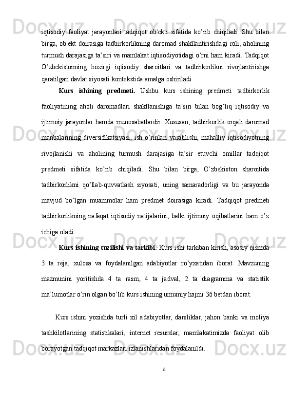 iqtisodiy   faoliyat   jarayonlari   tadqiqot   ob'ekti   sifatida   ko’rib   chiqiladi.   Shu   bilan
birga,  ob'ekt   doirasiga  tadbirkorlikning  daromad  shakllantirishdagi  roli,  aholining
turmush darajasiga ta’siri va mamlakat iqtisodiyotidagi o’rni ham kiradi. Tadqiqot
O’zbekistonning   hozirgi   iqtisodiy   sharoitlari   va   tadbirkorlikni   rivojlantirishga
qaratilgan davlat siyosati kontekstida amalga oshiriladi.
Kurs   ishining   predmeti.   Ushbu   kurs   ishining   predmeti   tadbirkorlik
faoliyatining   aholi   daromadlari   shakllanishiga   ta’siri   bilan   bog’liq   iqtisodiy   va
ijtimoiy   jarayonlar   hamda   munosabatlardir.   Xususan,   tadbirkorlik  orqali   daromad
manbalarining   diversifikatsiyasi,   ish   o’rinlari   yaratilishi,   mahalliy   iqtisodiyotning
rivojlanishi   va   aholining   turmush   darajasiga   ta’sir   etuvchi   omillar   tadqiqot
predmeti   sifatida   ko’rib   chiqiladi.   Shu   bilan   birga,   O’zbekiston   sharoitida
tadbirkorlikni   qo’llab-quvvatlash   siyosati,   uning   samaradorligi   va   bu   jarayonda
mavjud   bo’lgan   muammolar   ham   predmet   doirasiga   kiradi.   Tadqiqot   predmeti
tadbirkorlikning   nafaqat   iqtisodiy   natijalarini,   balki   ijtimoiy   oqibatlarini   ham   o’z
ichiga oladi.
Kurs ishining tuzilishi va tarkibi.   Kurs ishi tarkiban kirish, asosiy qismda
3   ta   reja,   xulosa   va   foydalanilgan   adabiyotlar   ro’yxatidan   iborat.   Mavzuning
mazmunini   yoritishda   4   ta   rasm,   4   ta   jadval,   2   ta   diagramma   va   statistik
ma’lumotlar o’rin olgan bo’lib kurs ishining umumiy hajmi 36 betdan iborat.
Kurs   ishini   yozishda   turli   xil   adabiyotlar,   darsliklar,   jahon   banki   va   moliya
tashkilotlarining   statistikalari,   internet   resurslar,   mamlakatimizda   faoliyat   olib
borayotgan tadqiqot markazlari izlanishlaridan foydalanildi.
6 