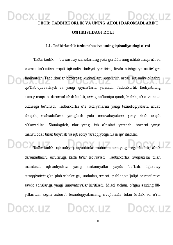 I BOB: TADBIRKORLIK VA UNING AHOLI DAROMADLARINI
OSHIRISHDAGI ROLI
1.1. Tadbirkorlik tushunchasi va uning iqtisodiyotdagi o’rni
Tadbirkorlik — bu xususiy shaxslarning yoki guruhlarning ishlab chiqarish va
xizmat   ko’rsatish   orqali   iqtisodiy   faoliyat   yuritishi,   foyda   olishga   yo’naltirilgan
faoliyatdir.   Tadbirkorlar   bozordagi   ehtiyojlarni   qondirish   orqali   iqtisodiy   o’sishni
qo’llab-quvvatlaydi   va   yangi   qiymatlarni   yaratadi.   Tadbirkorlik   faoliyatining
asosiy maqsadi daromad olish bo’lib, uning ko’lamiga qarab, kichik, o’rta va katta
biznesga   bo’linadi.   Tadbirkorlar   o’z   faoliyatlarini   yangi   texnologiyalarni   ishlab
chiqish,   mahsulotlarni   yangilash   yoki   innovatsiyalarni   joriy   etish   orqali
o’tkazadilar.   Shuningdek,   ular   yangi   ish   o’rinlari   yaratish,   bozorni   yangi
mahsulotlar bilan boyitish va iqtisodiy taraqqiyotga hissa qo’shadilar.
Tadbirkorlik   iqtisodiy   jarayonlarda   muhim   ahamiyatga   ega   bo’lib,   aholi
daromadlarini   oshirishga   katta   ta'sir   ko’rsatadi.   Tadbirkorlik   rivojlanishi   bilan
mamlakat   iqtisodiyotida   yangi   imkoniyatlar   paydo   bo’ladi.   Iqtisodiy
taraqqiyotning ko’plab sohalariga, jumladan, sanoat, qishloq xo’jaligi, xizmatlar va
savdo   sohalariga   yangi   innovatsiyalar   kiritiladi.   Misol   uchun,   o’tgan   asrning   80-
yillaridan   keyin   axborot   texnologiyalarining   rivojlanishi   bilan   kichik   va   o’rta
8 