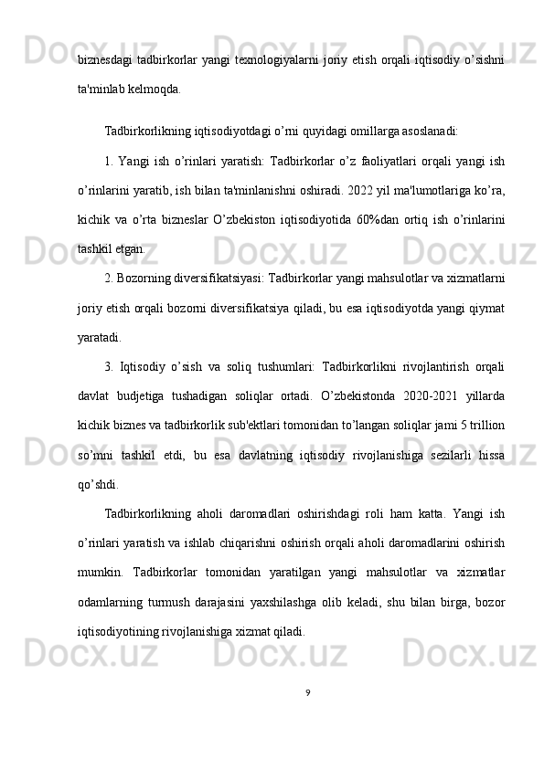 biznesdagi   tadbirkorlar  yangi   texnologiyalarni  joriy  etish  orqali   iqtisodiy   o’sishni
ta'minlab kelmoqda.
Tadbirkorlikning iqtisodiyotdagi o’rni quyidagi omillarga asoslanadi:
1.   Yangi   ish   o’rinlari   yaratish:   Tadbirkorlar   o’z   faoliyatlari   orqali   yangi   ish
o’rinlarini yaratib, ish bilan ta'minlanishni oshiradi. 2022 yil ma'lumotlariga ko’ra,
kichik   va   o’rta   bizneslar   O’zbekiston   iqtisodiyotida   60%dan   ortiq   ish   o’rinlarini
tashkil etgan.
2. Bozorning diversifikatsiyasi: Tadbirkorlar yangi mahsulotlar va xizmatlarni
joriy etish orqali bozorni diversifikatsiya qiladi, bu esa iqtisodiyotda yangi qiymat
yaratadi.
3.   Iqtisodiy   o’sish   va   soliq   tushumlari:   Tadbirkorlikni   rivojlantirish   orqali
davlat   budjetiga   tushadigan   soliqlar   ortadi.   O’zbekistonda   2020-2021   yillarda
kichik biznes va tadbirkorlik sub'ektlari tomonidan to’langan soliqlar jami 5 trillion
so’mni   tashkil   etdi,   bu   esa   davlatning   iqtisodiy   rivojlanishiga   sezilarli   hissa
qo’shdi.
Tadbirkorlikning   aholi   daromadlari   oshirishdagi   roli   ham   katta.   Yangi   ish
o’rinlari yaratish va ishlab chiqarishni oshirish orqali aholi daromadlarini oshirish
mumkin.   Tadbirkorlar   tomonidan   yaratilgan   yangi   mahsulotlar   va   xizmatlar
odamlarning   turmush   darajasini   yaxshilashga   olib   keladi,   shu   bilan   birga,   bozor
iqtisodiyotining rivojlanishiga xizmat qiladi.
9 