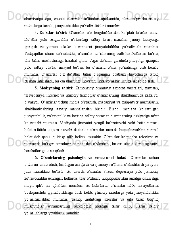 ahamiyatga   ega,   chunki   o‘smirlar   ta'limdan   ajralganida,   ular   ko‘pincha   salbiy
muhitlarga tushib, jinoyatchilikka yo‘naltirilishlari mumkin.
4.   Do‘stlar   ta'siri:   O‘smirlar   o‘z   tengdoshlaridan   ko‘plab   ta'sirlar   oladi.
Do‘stlar   yoki   tengdoshlar   o‘rtasidagi   salbiy   ta'sir,   masalan,   jinoiy   faoliyatga
qiziqish   va   yomon   odatlar   o‘smirlarni   jinoyatchilikka   yo‘naltirishi   mumkin.
Tadqiqotlar   shuni   ko‘rsatadiki,   o‘smirlar   do‘stlarining   xatti-harakatlarini   ko‘rib,
ular   bilan   moslashishga   harakat   qiladi.   Agar   do‘stlar   guruhida   jinoyatga   qiziqish
yoki   salbiy   odatlar   mavjud   bo‘lsa,   bu   o‘smirni   o‘sha   yo‘nalishga   olib   kelishi
mumkin.   O‘smirlar   o‘z   do‘stlari   bilan   o‘rgangan   odatlarni   hayotlariga   tatbiq
etishga intilishadi, bu esa ularning jinoyatchilikka yo‘naltirilishiga sabab bo‘ladi.
5.   Mediyaning   ta'siri:   Zamonaviy   ommaviy   axborot   vositalari,   xususan,
televideniye,   internet   va   ijtimoiy   tarmoqlar   o‘smirlarning   shakllanishida   katta   rol
o‘ynaydi.  O‘smirlar   uchun  media  o‘rganish,   madaniyat  va  xulq-atvor  normalarini
shakllantirishning   asosiy   manbalaridan   biridir.   Biroq,   mediada   ko‘rsatilgan
jinoyatchilik, zo‘ravonlik va boshqa salbiy obrazlar o‘smirlarning ruhiyatiga ta'sir
ko‘rsatishi   mumkin.   Mediyada   jinoyatni   yengil   ko‘rsatuvchi   yoki   hatto   normal
holat   sifatida   taqdim   etuvchi   dasturlar   o‘smirlar   orasida   huquqbuzarlikni   normal
holat   deb   qabul   qilishga   olib   kelishi   mumkin.   O‘smirlar   ko‘pincha   televizor   va
internetda ko‘rgan narsalarni haqiqat deb o‘ylashadi, bu esa ular o‘zlarining xatti-
harakatlariga ta'sir qiladi.
6.   O‘smirlarning   psixologik   va   emotsional   holati.   O‘smirlar   uchun
o‘zlarini  tanib  olish,  kimligini   aniqlash   va  ijtimoiy  ro‘llarni   o‘zlashtirish  jarayoni
juda   murakkab   bo‘ladi.   Bu   davrda   o‘smirlar   stress,   depressiya   yoki   jismoniy
zo‘ravonlikka uchragan hollarda, ular o‘zlarini huquqbuzarlikni amalga oshirishga
moyil   qilib   his   qilishlari   mumkin.   Bu   holatlarda   o‘smirlar   ichki   hissiyotlarini
boshqarishda   qiyinchiliklarga   duch   kelib,   ijtimoiy   nizolarga   yoki   jinoyatchilikka
yo‘naltirilishlari   mumkin.   Tashqi   muhitdagi   stresslar   va   oila   bilan   bog‘liq
muammolar   o‘smirlarning   psixologik   holatiga   ta'sir   qilib,   ularni   salbiy
yo‘nalishlarga yetaklashi mumkin.
10 