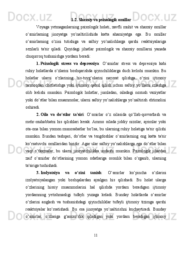 1.2. Shaxsiy va psixologik omillar
Voyaga yetmaganlarning psixologik holati, xavfli  muhit  va shaxsiy  omillar
o‘smirlarning   jinoyatga   yo‘naltirilishida   katta   ahamiyatga   ega.   Bu   omillar
o‘smirlarning   o‘zini   tutishiga   va   salbiy   yo‘nalishlarga   qarshi   reaktsiyalariga
sezilarli   ta'sir   qiladi.   Quyidagi   jihatlar   psixologik   va   shaxsiy   omillarni   yanada
chuqurroq tushunishga yordam beradi:
1. Psixologik   stress   va   depressiya :   O‘smirlar   stress   va   depressiya   kabi
ruhiy   holatlarda   o‘zlarini   boshqarishda   qiyinchiliklarga   duch   kelishi   mumkin.   Bu
holatlar   ularni   o‘zlarining   his-tuyg‘ularini   nazorat   qilishga,   o‘zini   ijtimoiy
tarmoqdan   chetlatishga   yoki   ijtimoiy   qabul   qilish   uchun   salbiy   yo‘llarni   izlashga
olib   kelishi   mumkin.   Psixologik   holatlar,   jumladan,   oiladagi   noxush   vaziyatlar
yoki do‘stlar bilan muammolar, ularni salbiy yo‘nalishlarga yo‘naltirish ehtimolini
oshiradi.
2. Oila   va   do‘stlar   ta'siri :   O‘smirlar   o‘z   oilasida   qo‘llab-quvvatlash   va
mehr-muhabbatni   his   qilishlari   kerak.   Ammo   oilada   jiddiy   nizolar,   ajrimlar   yoki
ota-ona bilan yomon munosabatlar  bo‘lsa,  bu ularning ruhiy holatiga ta'sir  qilishi
mumkin.   Bundan   tashqari,   do‘stlar   va   tengdoshlar   o‘smirlarning   eng   katta   ta'sir
ko‘rsatuvchi omillaridan biridir. Agar ular salbiy yo‘nalishlarga ega do‘stlar bilan
vaqt   o‘tkazsalar,   bu   ularni   jinoyatchilikka   undashi   mumkin.   Psixologik   jihatdan
zaif   o‘smirlar   do‘stlarining   yomon   odatlariga   osonlik   bilan   o‘rganib,   ularning
ta'siriga tushishadi.
3. Izolyatsiya   va   o‘zini   tanish :   O‘smirlar   ko‘pincha   o‘zlarini
izolyatsiyalangan   yoki   boshqalardan   ajralgan   his   qilishadi.   Bu   holat   ularga
o‘zlarining   hissiy   muammolarini   hal   qilishda   yordam   beradigan   ijtimoiy
yordamning   yetishmasligi   tufayli   yuzaga   keladi.   Bunday   holatlarda   o‘smirlar
o‘zlarini   anglash   va   tushunishdagi   qiyinchiliklar   tufayli   ijtimoiy   tizimga   qarshi
reaktsiyalar   ko‘rsatishadi.   Bu   esa   jinoyatga   yo‘naltirishni   kuchaytiradi.   Bunday
o‘smirlar,   o‘zlariga   g‘amxo‘rlik   qiladigan   yoki   yordam   beradigan   ijtimoiy
11 