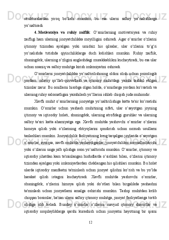 strukturalardan   yiroq   bo‘lishi   mumkin,   bu   esa   ularni   salbiy   yo‘nalishlarga
yo‘naltiradi.
4. Motivatsiya   va   ruhiy   zaiflik :   O‘smirlarning   motivatsiyasi   va   ruhiy
zaifligi ham ularning jinoyatchilikka moyilligini oshiradi. Agar o‘smirlar o‘zlarini
ijtimoiy   tizimdan   ajralgan   yoki   umidsiz   his   qilsalar,   ular   o‘zlarini   to‘g‘ri
yo‘nalishda   tutishda   qiyinchiliklarga   duch   kelishlari   mumkin.   Ruhiy   zaiflik,
shuningdek, ularning o‘zligini anglashdagi murakkablikni kuchaytiradi, bu esa ular
uchun noaniq va salbiy muhitga kirish imkoniyatini oshiradi.
O‘smirlarni jinoyatchilikka yo‘naltirilishining oldini olish uchun psixologik
yordam,   oilaviy   qo‘llab-quvvatlash   va   ijtimoiy   muhitdagi   yaxshi   tashkil   etilgan
tizimlar zarur. Bu omillarni hisobga olgan holda, o‘smirlarga yordam ko‘rsatish va
ularning ruhiy salomatligini yaxshilash yo‘llarini ishlab chiqish juda muhimdir.
Xavfli muhit o‘smirlarning jinoyatga yo‘naltirilishiga katta ta'sir ko‘rsatishi
mumkin.   O‘smirlar   uchun   yashash   muhitining   sifati,   ular   o‘sayotgan   joyning
ijtimoiy   va   iqtisodiy   holati,   shuningdek,   ularning   atrofidagi   guruhlar   va   ularning
salbiy   ta'siri   katta   ahamiyatga   ega.   Xavfli   muhitda   yashovchi   o‘smirlar   o‘zlarini
himoya   qilish   yoki   o‘zlarining   ehtiyojlarini   qondirish   uchun   noxush   usullarni
tanlashlari mumkin. Jinoyatchilik faoliyatining keng tarqalgan joylarida o‘sayotgan
o‘smirlar, ayniqsa, xavfli muhitda yashaydiganlar, jinoyatchilikni normallashtirishi
yoki o‘zlarini unga jalb qilishga oson yo‘naltirishi mumkin. O‘smirlar, ijtimoiy va
iqtisodiy jihatdan kam  ta'minlangan  hududlarda o‘sishlari  bilan, o‘zlarini  ijtimoiy
tizimdan ajralgan yoki imkoniyatlardan cheklangan his qilishlari mumkin. Bu holat
ularda   iqtisodiy   manfaatni   ta'minlash   uchun   jinoyat   qilishni   ko‘rish   va   bu   yo‘lda
harakat   qilish   istagini   kuchaytiradi.   Xavfli   muhitda   yashovchi   o‘smirlar,
shuningdek,   o‘zlarini   himoya   qilish   yoki   do‘stlari   bilan   birgalikda   yashashni
ta'minlash   uchun   jinoyatlarni   amalga   oshirishi   mumkin.   Tashqi   muhitdan   kelib
chiqqan bosimlar, ba'zan ularni salbiy ijtimoiy muhitga, jinoyat faoliyatlariga tortib
olishga   olib   keladi.   Bunday   o‘smirlar   o‘zlarini   mavjud   ijtimoiy   sharoitlar   va
iqtisodiy   noqulayliklarga   qarshi   kurashish   uchun   jinoyatni   hayotning   bir   qismi
12 
