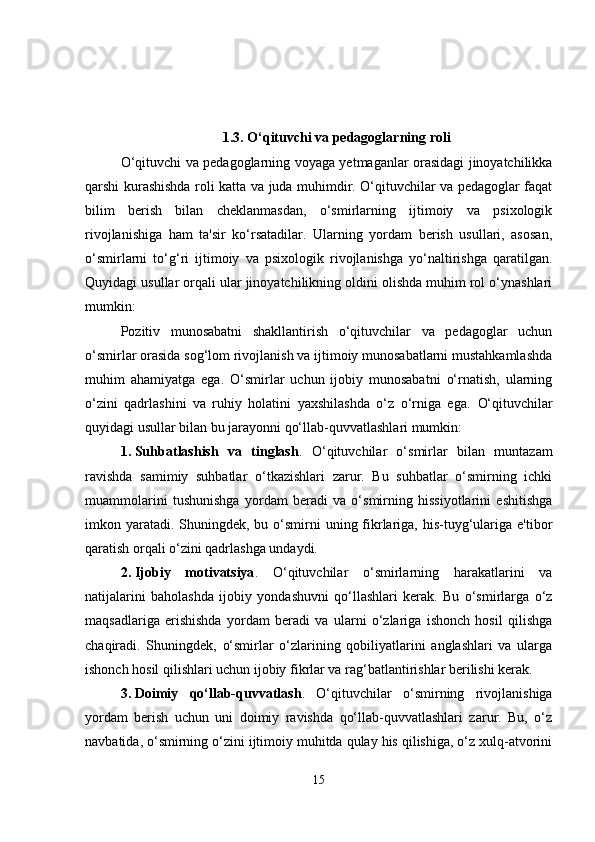 1.3. O‘qituvchi va pedagoglarning roli
O‘qituvchi va pedagoglarning voyaga yetmaganlar orasidagi jinoyatchilikka
qarshi kurashishda roli katta va juda muhimdir. O‘qituvchilar va pedagoglar faqat
bilim   berish   bilan   cheklanmasdan,   o‘smirlarning   ijtimoiy   va   psixologik
rivojlanishiga   ham   ta'sir   ko‘rsatadilar.   Ularning   yordam   berish   usullari,   asosan,
o‘smirlarni   to‘g‘ri   ijtimoiy   va   psixologik   rivojlanishga   yo‘naltirishga   qaratilgan.
Quyidagi usullar orqali ular jinoyatchilikning oldini olishda muhim rol o‘ynashlari
mumkin:
Pozitiv   munosabatni   shakllantirish   o‘qituvchilar   va   pedagoglar   uchun
o‘smirlar orasida sog‘lom rivojlanish va ijtimoiy munosabatlarni mustahkamlashda
muhim   ahamiyatga   ega.   O‘smirlar   uchun   ijobiy   munosabatni   o‘rnatish,   ularning
o‘zini   qadrlashini   va   ruhiy   holatini   yaxshilashda   o‘z   o‘rniga   ega.   O‘qituvchilar
quyidagi usullar bilan bu jarayonni qo‘llab-quvvatlashlari mumkin:
1. Suhbatlashish   va   tinglash .   O‘qituvchilar   o‘smirlar   bilan   muntazam
ravishda   samimiy   suhbatlar   o‘tkazishlari   zarur.   Bu   suhbatlar   o‘smirning   ichki
muammolarini   tushunishga   yordam   beradi   va   o‘smirning   hissiyotlarini   eshitishga
imkon yaratadi.  Shuningdek, bu o‘smirni  uning fikrlariga,  his-tuyg‘ulariga e'tibor
qaratish orqali o‘zini qadrlashga undaydi.
2. Ijobiy   motivatsiya .   O‘qituvchilar   o‘smirlarning   harakatlarini   va
natijalarini   baholashda   ijobiy   yondashuvni   qo‘llashlari   kerak.   Bu   o‘smirlarga   o‘z
maqsadlariga   erishishda   yordam   beradi   va   ularni   o‘zlariga   ishonch   hosil   qilishga
chaqiradi.   Shuningdek,   o‘smirlar   o‘zlarining   qobiliyatlarini   anglashlari   va   ularga
ishonch hosil qilishlari uchun ijobiy fikrlar va rag‘batlantirishlar berilishi kerak.
3. Doimiy   qo‘llab-quvvatlash .   O‘qituvchilar   o‘smirning   rivojlanishiga
yordam   berish   uchun   uni   doimiy   ravishda   qo‘llab-quvvatlashlari   zarur.   Bu,   o‘z
navbatida, o‘smirning o‘zini ijtimoiy muhitda qulay his qilishiga, o‘z xulq-atvorini
15 