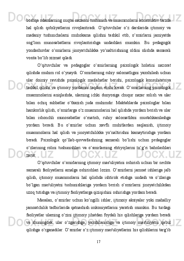 boshqa odamlarning nuqtai nazarini tushunish va muammolarni konstruktiv tarzda
hal   qilish   qobiliyatlarini   rivojlantiradi.   O‘qituvchilar   o‘z   darslarida   ijtimoiy   va
madaniy   tushunchalarni   muhokama   qilishni   tashkil   etib,   o‘smirlarni   jamiyatda
sog‘lom   munosabatlarni   rivojlantirishga   undashlari   mumkin.   Bu   pedagogik
yondashuvlar   o‘smirlarni   jinoyatchilikka   yo‘naltirishning   oldini   olishda   samarali
vosita bo‘lib xizmat qiladi.
O‘qituvchilar   va   pedagoglar   o‘smirlarning   psixologik   holatini   nazorat
qilishda  muhim   rol   o‘ynaydi. O‘smirlarning  ruhiy  salomatligini   yaxshilash  uchun
ular   doimiy   ravishda   psixologik   maslahatlar   berishi,   psixologik   konsul ь tatsiya
tashkil qilishi va ijtimoiy yordamni taqdim etishi kerak. O‘smirlarning psixologik
muammolarini   aniqlashda,   ularning   ichki   dunyosiga   chuqur   nazar   solish   va   ular
bilan   ochiq   suhbatlar   o‘tkazish   juda   muhimdir.   Maktablarda   psixologlar   bilan
hamkorlik qilish, o‘smirlarga o‘z muammolarini hal qilishda yordam berish va ular
bilan   ishonchli   munosabatlar   o‘rnatish,   ruhiy   salomatlikni   mustahkamlashga
yordam   beradi.   Bu   o‘smirlar   uchun   xavfli   muhitlardan   saqlanish,   ijtimoiy
muammolarni   hal   qilish   va   jinoyatchilikka   yo‘naltirishni   kamaytirishga   yordam
beradi.   Psixologik   qo‘llab-quvvatlashning   samarali   bo‘lishi   uchun   pedagoglar
o‘zlarining   rolini   tushunishlari   va   o‘smirlarning   ehtiyojlarini   to‘g‘ri   baholashlari
zarur.
O‘qituvchilar  o‘smirlarning ijtimoiy mas'uliyatini  oshirish uchun bir  nechta
samarali   faoliyatlarni   amalga   oshirishlari   lozim.  O‘smirlarni   jamoat   ishlariga   jalb
qilish,   ijtimoiy   muammolarni   hal   qilishda   ishtirok   etishga   undash   va   o‘zlariga
bo‘lgan   mas'uliyatni   tushunishlariga   yordam   berish   o‘smirlarni   jinoyatchilikdan
uzoq tutishga va ijtimoiy faoliyatlarga qiziqishini oshirishga yordam beradi.
Masalan,   o‘smirlar   uchun   ko‘ngilli   ishlar,   ijtimoiy   aksiyalar   yoki   mahalliy
jamoatchilik   tadbirlarida   qatnashish   imkoniyatlarini   yaratish   mumkin.   Bu   turdagi
faoliyatlar   ularning  o‘zini   ijtimoiy  jihatdan foydali  his  qilishlariga  yordam  beradi
va   shuningdek,   ular   o‘zgarishga,   yaxshilanishga   va   ijtimoiy   mas'uliyatni   qabul
qilishga o‘rganadilar. O‘smirlar o‘z ijtimoiy mas'uliyatlarini his qilishlarini targ‘ib
17 