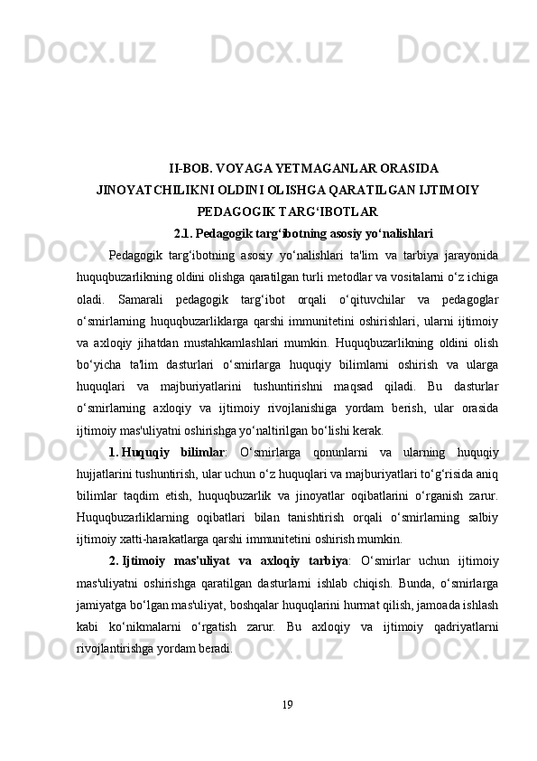 II-BOB. VOYAGA YETMAGANLAR ORASIDA
JINOYATCHILIKNI OLDINI OLISHGA QARATILGAN IJTIMOIY
PEDAGOGIK TARG‘IBOTLAR
2.1.  Pedagogik targ‘ibotning asosiy yo‘nalishlari
Pedagogik   targ‘ibotning   asosiy   yo‘nalishlari   ta'lim   va   tarbiya   jarayonida
huquqbuzarlikning oldini olishga qaratilgan turli metodlar va vositalarni o‘z ichiga
oladi.   Samarali   pedagogik   targ‘ibot   orqali   o‘qituvchilar   va   pedagoglar
o‘smirlarning   huquqbuzarliklarga   qarshi   immunitetini   oshirishlari,   ularni   ijtimoiy
va   axloqiy   jihatdan   mustahkamlashlari   mumkin.   Huquqbuzarlikning   oldini   olish
bo‘yicha   ta'lim   dasturlari   o‘smirlarga   huquqiy   bilimlarni   oshirish   va   ularga
huquqlari   va   majburiyatlarini   tushuntirishni   maqsad   qiladi.   Bu   dasturlar
o‘smirlarning   axloqiy   va   ijtimoiy   rivojlanishiga   yordam   berish,   ular   orasida
ijtimoiy mas'uliyatni oshirishga yo‘naltirilgan bo‘lishi kerak.
1. Huquqiy   bilimlar :   O‘smirlarga   qonunlarni   va   ularning   huquqiy
hujjatlarini tushuntirish, ular uchun o‘z huquqlari va majburiyatlari to‘g‘risida aniq
bilimlar   taqdim   etish,   huquqbuzarlik   va   jinoyatlar   oqibatlarini   o‘rganish   zarur.
Huquqbuzarliklarning   oqibatlari   bilan   tanishtirish   orqali   o‘smirlarning   salbiy
ijtimoiy xatti-harakatlarga qarshi immunitetini oshirish mumkin.
2. Ijtimoiy   mas'uliyat   va   axloqiy   tarbiya :   O‘smirlar   uchun   ijtimoiy
mas'uliyatni   oshirishga   qaratilgan   dasturlarni   ishlab   chiqish.   Bunda,   o‘smirlarga
jamiyatga bo‘lgan mas'uliyat, boshqalar huquqlarini hurmat qilish, jamoada ishlash
kabi   ko‘nikmalarni   o‘rgatish   zarur.   Bu   axloqiy   va   ijtimoiy   qadriyatlarni
rivojlantirishga yordam beradi.
19 