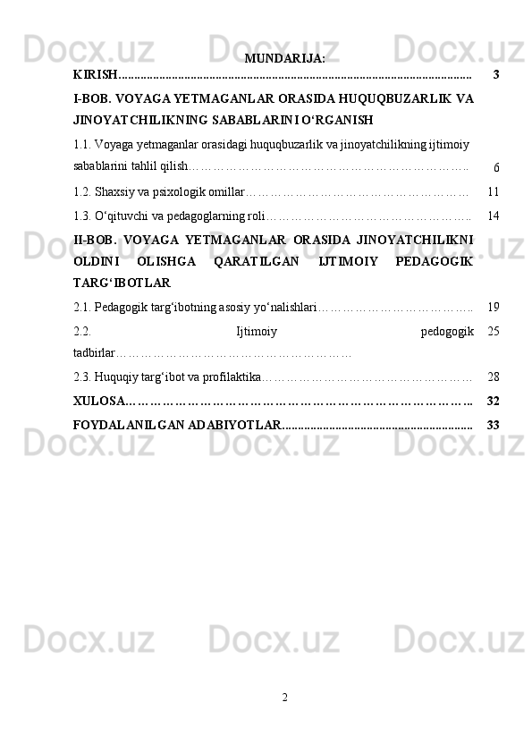 MUNDARIJA:
KIRISH................................................................................................................. 3
I-BOB.  VOYAGA YETMAGANLAR ORASIDA HUQUQBUZARLIK VA
JINOYATCHILIKNING SABABLARINI O‘RGANISH
1.1.   Voyaga yetmaganlar orasidagi huquqbuzarlik va jinoyatchilikning ijtimoiy 
sabablarini tahlil qilish…………………………………………………………..
6
1.2. Shaxsiy va psixologik omillar……………………………………………… 11
1.3.   O‘qituvchi va pedagoglarning roli ………………………………………….. 14
II-BOB.   VOYAGA   YETMAGANLAR   ORASIDA   JINOYATCHILIKNI
OLDINI   OLISHGA   QARATILGAN   IJTIMOIY   PEDAGOGIK
TARG‘IBOTLAR
2.1.  Pedagogik targ‘ibotning asosiy yo‘nalishlari ……………………………….. 19
2.2.   Ijtimoiy   pedogogik
tadbirlar ………………………………………………… 25
2.3.   Huquqiy targ‘ibot va profilaktika…………………………………………… 28
XULOSA………………………………………………………………………... 32
FOYDALANILGAN ADABIYOTLAR............................................................. 33
2 