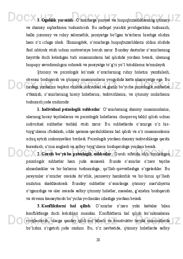 3. Ogohlik   yaratish :   O‘smirlarga   jinoyat   va   huquqbuzarliklarning   ijtimoiy
va   shaxsiy   oqibatlarini   tushuntirish.   Bu   nafaqat   yuridik   javobgarlikni   tushunish,
balki   jismoniy   va   ruhiy   salomatlik,   jamiyatga   bo‘lgan   ta'sirlarni   hisobga   olishni
ham   o‘z   ichiga   oladi.   Shuningdek,   o‘smirlarga   huquqbuzarliklarni   oldini   olishda
faol ishtirok etish uchun motivatsiya berish zarur. Bunday dasturlar o‘smirlarning
hayotda   duch   keladigan   turli   muammolarni   hal   qilishda   yordam   beradi,   ularning
huquqiy savodxonligini oshiradi va jamiyatga to‘g‘ri yo‘l tutishlarini ta'minlaydi.
Ijtimoiy   va   psixologik   ko‘mak   o‘smirlarning   ruhiy   holatini   yaxshilash,
stressni boshqarish va ijtimoiy muammolarni yengishda katta ahamiyatga ega. Bu
turdagi yordamni taqdim etishda individual va guruh bo‘yicha psixologik suhbatlar
o'tkazish,   o‘smirlarning   hissiy   holatlarini,   tashvishlarini,   va   ijtimoiy   muhitlarini
tushunish juda muhimdir.
1. Individual   psixologik   suhbatlar :   O‘smirlarning   shaxsiy   muammolarini,
ularning hissiy tajribalarini va psixologik holatlarini chuqurroq tahlil qilish uchun
individual   suhbatlar   tashkil   etish   zarur.   Bu   suhbatlarda   o‘smirga   o‘z   his-
tuyg‘ularini ifodalash, ichki qarama-qarshiliklarini hal qilish va o‘z muammolarini
ochiq aytish imkoniyatlari beriladi. Psixologik yordam shaxsiy tashvishlarga qarshi
kurashish, o‘zini anglash va salbiy tuyg‘ularni boshqarishga yordam beradi.
2. Guruh   bo‘yicha   psixologik   suhbatlar :   Guruh   sifatida   olib   boriladigan
psixologik   suhbatlar   ham   juda   samarali.   Bunda   o‘smirlar   o‘zaro   tajriba
almashadilar   va   bir-birlarini   tushunishga,   qo‘llab-quvvatlashga   o‘rgatadilar.   Bu
jarayonlar   o‘smirlar   orasida   do‘stlik,   jamoaviy   hamkorlik   va   bir-birini   qo‘llash
muhitini   shakllantiradi.   Bunday   suhbatlar   o‘smirlarga   ijtimoiy   mas'uliyatni
o‘rganishga va ular orasida salbiy ijtimoiy holatlar, masalan, g‘azabni  boshqarish
va stressni kamaytirish bo‘yicha yechimlar izlashga yordam beradi.
3. Konfliktlarni   hal   qilish :   O‘smirlar   o‘zaro   yoki   kattalar   bilan
konfliktlarga   duch   kelishlari   mumkin.   Konfliktlarni   hal   qilish   ko‘nikmalarini
rivojlantirish,   ularga   qanday   qilib   mo‘tabarli   va   konstruktiv   tarzda   munosabatda
bo‘lishni   o‘rgatish   juda   muhim.   Bu,   o‘z   navbatida,   ijtimoiy   holatlarda   salbiy
20 