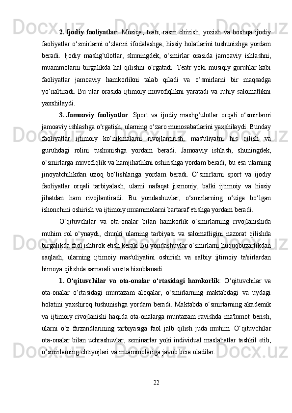 2. Ijodiy   faoliyatlar :   Musiqa,   teatr,   rasm   chizish,   yozish   va   boshqa   ijodiy
faoliyatlar o‘smirlarni o‘zlarini ifodalashga, hissiy holatlarini tushunishga yordam
beradi.   Ijodiy   mashg‘ulotlar,   shuningdek,   o‘smirlar   orasida   jamoaviy   ishlashni,
muammolarni   birgalikda   hal   qilishni   o‘rgatadi.   Teatr   yoki   musiqiy   guruhlar   kabi
faoliyatlar   jamoaviy   hamkorlikni   talab   qiladi   va   o‘smirlarni   bir   maqsadga
yo‘naltiradi.   Bu   ular   orasida   ijtimoiy   muvofiqlikni   yaratadi   va   ruhiy   salomatlikni
yaxshilaydi.
3. Jamoaviy   faoliyatlar :   Sport   va   ijodiy   mashg‘ulotlar   orqali   o‘smirlarni
jamoaviy ishlashga o‘rgatish, ularning o‘zaro munosabatlarini yaxshilaydi. Bunday
faoliyatlar   ijtimoiy   ko‘nikmalarni   rivojlantirish,   mas'uliyatni   his   qilish   va
guruhdagi   rolini   tushunishga   yordam   beradi.   Jamoaviy   ishlash,   shuningdek,
o‘smirlarga muvofiqlik va hamjihatlikni oshirishga yordam beradi, bu esa ularning
jinoyatchilikdan   uzoq   bo‘lishlariga   yordam   beradi.   O‘smirlarni   sport   va   ijodiy
faoliyatlar   orqali   tarbiyalash,   ularni   nafaqat   jismoniy,   balki   ijtimoiy   va   hissiy
jihatdan   ham   rivojlantiradi.   Bu   yondashuvlar,   o‘smirlarning   o‘ziga   bo‘lgan
ishonchini oshirish va ijtimoiy muammolarni bartaraf etishga yordam beradi.
O‘qituvchilar   va   ota-onalar   bilan   hamkorlik   o‘smirlarning   rivojlanishida
muhim   rol   o‘ynaydi,   chunki   ularning   tarbiyasi   va   salomatligini   nazorat   qilishda
birgalikda faol ishtirok etish kerak. Bu yondashuvlar o‘smirlarni huquqbuzarlikdan
saqlash,   ularning   ijtimoiy   mas'uliyatini   oshirish   va   salbiy   ijtimoiy   ta'sirlardan
himoya qilishda samarali vosita hisoblanadi.
1. O‘qituvchilar   va   ota-onalar   o‘rtasidagi   hamkorlik :   O‘qituvchilar   va
ota-onalar   o‘rtasidagi   muntazam   aloqalar,   o‘smirlarning   maktabdagi   va   uydagi
holatini   yaxshiroq  tushunishga   yordam  beradi.  Maktabda  o‘smirlarning  akademik
va   ijtimoiy   rivojlanishi   haqida   ota-onalarga   muntazam   ravishda   ma'lumot   berish,
ularni   o‘z   farzandlarining   tarbiyasiga   faol   jalb   qilish   juda   muhim.   O‘qituvchilar
ota-onalar  bilan  uchrashuvlar,  seminarlar  yoki  individual  maslahatlar  tashkil   etib,
o‘smirlarning ehtiyojlari va muammolariga javob bera oladilar.
22 