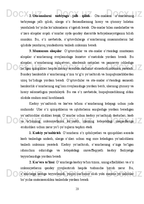 2. Ota-onalarni   tarbiyaga   jalb   qilish :   Ota-onalarni   o‘smirlarning
tarbiyasiga   jalb   qilish,   ularga   o‘z   farzandlarining   hissiy   va   ijtimoiy   holatini
yaxshilash bo‘yicha ko‘nikmalarni o‘rgatish kerak. Ota-onalar bilan maslahatlar va
o‘zaro aloqalar orqali o‘smirlar uyda qanday sharoitda tarbiyalanayotganini  bilish
mumkin.   Bu,   o‘z   navbatida,   o‘qituvchilarga   o‘smirlarning   muammolarini   hal
qilishda yaxshiroq yondashuvni tanlash imkonini beradi.
3. Muntazam   aloqalar :   O‘qituvchilar   va   ota-onalar   o‘rtasidagi   muntazam
aloqalar   o‘smirlarning   rivojlanishiga   kuzatuv   o‘rnatishda   yordam   beradi.   Bu
aloqalar,   o‘smirlarning   xulq-atvori,   akademik   natijalari   va   jamoaviy   ishlashga
bo‘lgan qiziqishlari haqida doimiy ravishda ma'lumot almashish imkonini yaratadi.
Bunday hamkorlik o‘smirlarning o‘zini to‘g‘ri yo‘naltirish va huquqbuzarliklardan
uzoq   bo‘lishiga   yordam   beradi.   O‘qituvchilar   va   ota-onalar   o‘rtasidagi   samarali
hamkorlik o‘smirlarning sog‘lom rivojlanishiga yordam berib, ularning ijtimoiy va
hissiy   salomatligini   yaxshilaydi.   Bu   esa   o‘z   navbatida,   huquqbuzarlikning   oldini
olishda muhim omil hisoblanadi.
Kasbiy   yo‘naltirish   va   kar'era   ta'limi   o‘smirlarning   kelajagi   uchun   juda
muhimdir.   Ular   o‘z   qiziqishlarini   va   iqtidorlarini   aniqlashga   yordam   beradigan
yo‘naltirishlar olishlari kerak. O‘smirlar uchun kasbiy yo‘naltirish dasturlari, kasb
va   ta'limning   imkoniyatlarini   ko‘rsatib,   ularning   kelajakdagi   maqsadlariga
erishishlari uchun zarur yo‘l-yo‘riqlarni taqdim etadi.
1. Kasbiy yo‘naltirish : O‘smirlarni  o‘z qobiliyatlari va qiziqishlari asosida
kasb   tanlashga   undash,   ularga   o‘zlari   uchun   eng   mos   keladigan   yo‘nalishlarni
tanlash   imkonini   yaratadi.   Kasbiy   yo‘naltirish,   o‘smirlarning   o‘ziga   bo‘lgan
ishonchini   oshirishga   va   kelajakdagi   muvaffaqiyatli   kasbiy   faoliyatga
tayyorlanishga yordam beradi.
2. Kar'era ta'limi : O‘smirlarga kasbiy ta'lim tizimi, uning afzalliklari va o‘z
imkoniyatlarini   qanday   rivojlantirish   haqida   tushuncha   berish   zarur.   Bu,
o‘smirlarga   kasbga   tayyorlanish,   yuqori   ma'lumot   olish   yoki   maxsus   yo‘nalishlar
bo‘yicha mutaxassislikni tanlashda yordam beradi.
23 