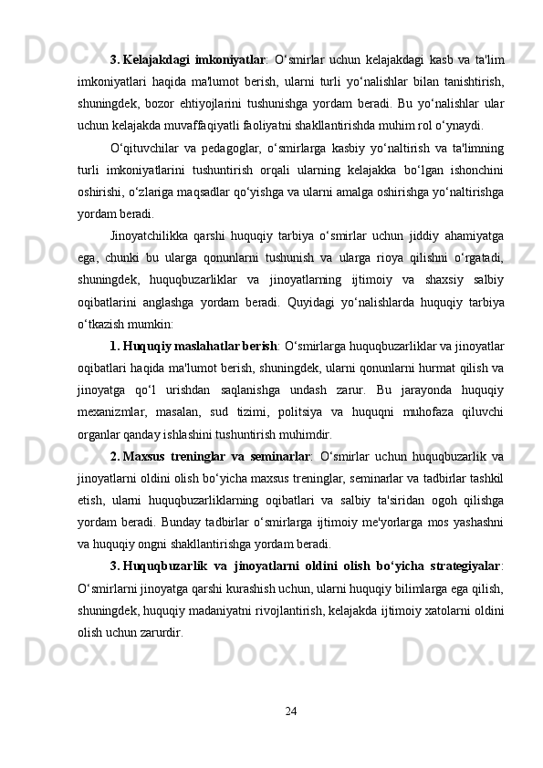 3. Kelajakdagi   imkoniyatlar :   O‘smirlar   uchun   kelajakdagi   kasb   va   ta'lim
imkoniyatlari   haqida   ma'lumot   berish,   ularni   turli   yo‘nalishlar   bilan   tanishtirish,
shuningdek,   bozor   ehtiyojlarini   tushunishga   yordam   beradi.   Bu   yo‘nalishlar   ular
uchun kelajakda muvaffaqiyatli faoliyatni shakllantirishda muhim rol o‘ynaydi.
O‘qituvchilar   va   pedagoglar,   o‘smirlarga   kasbiy   yo‘naltirish   va   ta'limning
turli   imkoniyatlarini   tushuntirish   orqali   ularning   kelajakka   bo‘lgan   ishonchini
oshirishi, o‘zlariga maqsadlar qo‘yishga va ularni amalga oshirishga yo‘naltirishga
yordam beradi.
Jinoyatchilikka   qarshi   huquqiy   tarbiya   o‘smirlar   uchun   jiddiy   ahamiyatga
ega,   chunki   bu   ularga   qonunlarni   tushunish   va   ularga   rioya   qilishni   o‘rgatadi,
shuningdek,   huquqbuzarliklar   va   jinoyatlarning   ijtimoiy   va   shaxsiy   salbiy
oqibatlarini   anglashga   yordam   beradi.   Quyidagi   yo‘nalishlarda   huquqiy   tarbiya
o‘tkazish mumkin:
1. Huquqiy maslahatlar berish : O‘smirlarga huquqbuzarliklar va jinoyatlar
oqibatlari haqida ma'lumot berish, shuningdek, ularni qonunlarni hurmat qilish va
jinoyatga   qo‘l   urishdan   saqlanishga   undash   zarur.   Bu   jarayonda   huquqiy
mexanizmlar,   masalan,   sud   tizimi,   politsiya   va   huquqni   muhofaza   qiluvchi
organlar qanday ishlashini tushuntirish muhimdir.
2. Maxsus   treninglar   va   seminarlar :   O‘smirlar   uchun   huquqbuzarlik   va
jinoyatlarni oldini olish bo‘yicha maxsus treninglar, seminarlar va tadbirlar tashkil
etish,   ularni   huquqbuzarliklarning   oqibatlari   va   salbiy   ta'siridan   ogoh   qilishga
yordam   beradi.   Bunday   tadbirlar   o‘smirlarga   ijtimoiy   me'yorlarga   mos   yashashni
va huquqiy ongni shakllantirishga yordam beradi.
3. Huquqbuzarlik   va   jinoyatlarni   oldini   olish   bo‘yicha   strategiyalar :
O‘smirlarni jinoyatga qarshi kurashish uchun, ularni huquqiy bilimlarga ega qilish,
shuningdek, huquqiy madaniyatni rivojlantirish, kelajakda ijtimoiy xatolarni oldini
olish uchun zarurdir.
24 