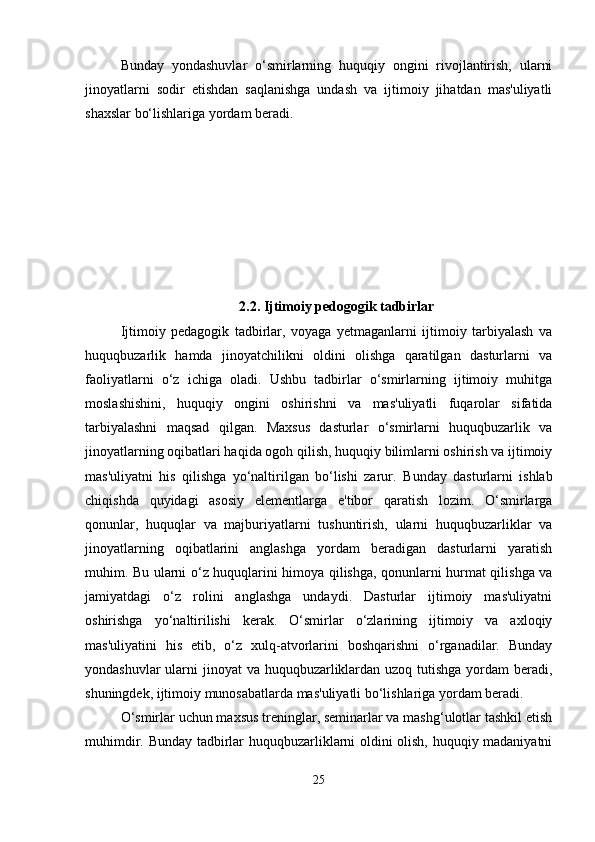 Bunday   yondashuvlar   o‘smirlarning   huquqiy   ongini   rivojlantirish,   ularni
jinoyatlarni   sodir   etishdan   saqlanishga   undash   va   ijtimoiy   jihatdan   mas'uliyatli
shaxslar bo‘lishlariga yordam beradi.
2.2.  Ijtimoiy pedogogik tadbirlar
Ijtimoiy   pedagogik   tadbirlar,   voyaga   yetmaganlarni   ijtimoiy   tarbiyalash   va
huquqbuzarlik   hamda   jinoyatchilikni   oldini   olishga   qaratilgan   dasturlarni   va
faoliyatlarni   o‘z   ichiga   oladi.   Ushbu   tadbirlar   o‘smirlarning   ijtimoiy   muhitga
moslashishini,   huquqiy   ongini   oshirishni   va   mas'uliyatli   fuqarolar   sifatida
tarbiyalashni   maqsad   qilgan.   Maxsus   dasturlar   o‘smirlarni   huquqbuzarlik   va
jinoyatlarning oqibatlari haqida ogoh qilish, huquqiy bilimlarni oshirish va ijtimoiy
mas'uliyatni   his   qilishga   yo‘naltirilgan   bo‘lishi   zarur.   Bunday   dasturlarni   ishlab
chiqishda   quyidagi   asosiy   elementlarga   e'tibor   qaratish   lozim.   O‘smirlarga
qonunlar,   huquqlar   va   majburiyatlarni   tushuntirish,   ularni   huquqbuzarliklar   va
jinoyatlarning   oqibatlarini   anglashga   yordam   beradigan   dasturlarni   yaratish
muhim. Bu ularni o‘z huquqlarini himoya qilishga, qonunlarni hurmat qilishga va
jamiyatdagi   o‘z   rolini   anglashga   undaydi.   Dasturlar   ijtimoiy   mas'uliyatni
oshirishga   yo‘naltirilishi   kerak.   O‘smirlar   o‘zlarining   ijtimoiy   va   axloqiy
mas'uliyatini   his   etib,   o‘z   xulq-atvorlarini   boshqarishni   o‘rganadilar.   Bunday
yondashuvlar  ularni  jinoyat va huquqbuzarliklardan uzoq tutishga yordam  beradi,
shuningdek, ijtimoiy munosabatlarda mas'uliyatli bo‘lishlariga yordam beradi.
O‘smirlar uchun maxsus treninglar, seminarlar va mashg‘ulotlar tashkil etish
muhimdir. Bunday tadbirlar huquqbuzarliklarni oldini olish, huquqiy madaniyatni
25 
