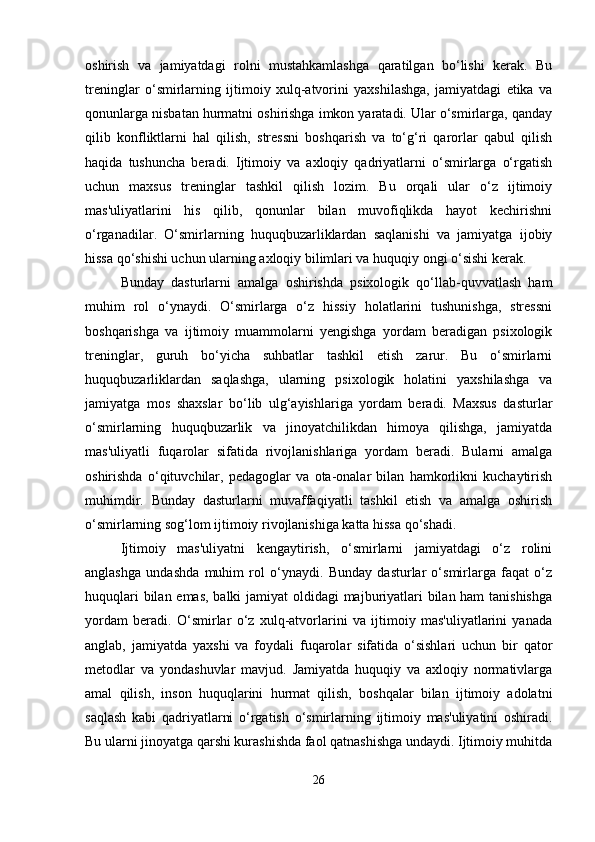 oshirish   va   jamiyatdagi   rolni   mustahkamlashga   qaratilgan   bo‘lishi   kerak.   Bu
treninglar   o‘smirlarning   ijtimoiy   xulq-atvorini   yaxshilashga,   jamiyatdagi   etika   va
qonunlarga nisbatan hurmatni oshirishga imkon yaratadi. Ular o‘smirlarga, qanday
qilib   konfliktlarni   hal   qilish,   stressni   boshqarish   va   to‘g‘ri   qarorlar   qabul   qilish
haqida   tushuncha   beradi.   Ijtimoiy   va   axloqiy   qadriyatlarni   o‘smirlarga   o‘rgatish
uchun   maxsus   treninglar   tashkil   qilish   lozim.   Bu   orqali   ular   o‘z   ijtimoiy
mas'uliyatlarini   his   qilib,   qonunlar   bilan   muvofiqlikda   hayot   kechirishni
o‘rganadilar.   O‘smirlarning   huquqbuzarliklardan   saqlanishi   va   jamiyatga   ijobiy
hissa qo‘shishi uchun ularning axloqiy bilimlari va huquqiy ongi o‘sishi kerak.
Bunday   dasturlarni   amalga   oshirishda   psixologik   qo‘llab-quvvatlash   ham
muhim   rol   o‘ynaydi.   O‘smirlarga   o‘z   hissiy   holatlarini   tushunishga,   stressni
boshqarishga   va   ijtimoiy   muammolarni   yengishga   yordam   beradigan   psixologik
treninglar,   guruh   bo‘yicha   suhbatlar   tashkil   etish   zarur.   Bu   o‘smirlarni
huquqbuzarliklardan   saqlashga,   ularning   psixologik   holatini   yaxshilashga   va
jamiyatga   mos   shaxslar   bo‘lib   ulg‘ayishlariga   yordam   beradi.   Maxsus   dasturlar
o‘smirlarning   huquqbuzarlik   va   jinoyatchilikdan   himoya   qilishga,   jamiyatda
mas'uliyatli   fuqarolar   sifatida   rivojlanishlariga   yordam   beradi.   Bularni   amalga
oshirishda   o‘qituvchilar,   pedagoglar   va   ota-onalar   bilan   hamkorlikni   kuchaytirish
muhimdir.   Bunday   dasturlarni   muvaffaqiyatli   tashkil   etish   va   amalga   oshirish
o‘smirlarning sog‘lom ijtimoiy rivojlanishiga katta hissa qo‘shadi.
Ijtimoiy   mas'uliyatni   kengaytirish,   o‘smirlarni   jamiyatdagi   o‘z   rolini
anglashga   undashda   muhim   rol   o‘ynaydi.   Bunday   dasturlar   o‘smirlarga   faqat   o‘z
huquqlari  bilan emas,  balki  jamiyat  oldidagi  majburiyatlari  bilan ham  tanishishga
yordam   beradi.   O‘smirlar   o‘z   xulq-atvorlarini   va   ijtimoiy   mas'uliyatlarini   yanada
anglab,   jamiyatda   yaxshi   va   foydali   fuqarolar   sifatida   o‘sishlari   uchun   bir   qator
metodlar   va   yondashuvlar   mavjud.   Jamiyatda   huquqiy   va   axloqiy   normativlarga
amal   qilish,   inson   huquqlarini   hurmat   qilish,   boshqalar   bilan   ijtimoiy   adolatni
saqlash   kabi   qadriyatlarni   o‘rgatish   o‘smirlarning   ijtimoiy   mas'uliyatini   oshiradi.
Bu ularni jinoyatga qarshi kurashishda faol qatnashishga undaydi. Ijtimoiy muhitda
26 